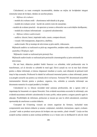 285
Calculatorul, cu toate avantajele incontestabile, rămâne un mijloc de învăţământ integrat
sistemului uman de învăţare, rămâne un auxiliar preţios.
 Mijloace de evaluare:
- modele de evaluare orală – chestionarea individuală şi de grup;
- modele de evaluare scrisă – lucrări de control, teste de cunoştinţe;
- modele de evaluare practică – de apreciere şi notare a obiectelor sau a activităţilor desfăşurate;
- modele de evaluare informatizată – cu ajutorul calculatorului.
 Mijloace tehnice audiovizuale:
- auditive: discuri, benzi, imprimări radio, casete, compact-discuri;
- vizuale: folii transparente, diapozitive, diafilme;
- audiovizuale: file şi montaje de televiziune şi prin satelit, videocasete.
Mijloacele auditive se realizează cu pick-up, magnetofon, emiţător radio, radio-casetofon,
casetofon, CD-player, mp3.
Mijloacele vizuale se realizează prin proiecţii fixe.
Mijloacele audiovizuale se realizează prin proiecţiile cinematografice şi prin emisiunile de
televiziune.
De ani buni, didactica predării limbii franceze s-a schimbat, rolul profesorului este în
transformare, cel al elevului se schimbă în mod egal. Elevii actuali nu vor să mai facă eforturi
pentru a obţine informaţii, ei doresc răspunsuri imediate şi scurte, sunt obişnuiţi să petreacă mult
timp în faţa ecranului. Profesorul la rândul lui utilizează internetul pentru a căuta informaţii, pentru
a-şi pregăti cursurile sau pentru a-şi stimula elevii să lucreze. Termenul TIC desemnează ansamblul
instrumentelor folosite pentru a produce, organiza, tria, schimba şi consulta informaţii sau
documente numerice în scopul predării şi învăţării.
Calculatorul nu va înlocui niciodată total acţiunea profesorului, dar a ignora rolul şi
importanţa lui înseamnă a te opune firescului. Este evidentă necesitatea accesului la informaţii, este
evidentă necesitatea utilizării calculatorului în toate şcolile, măcar pentru a asigura şansele egale în
educaţie. Posibilităţile de informare, prelucrare şi stocare pe care le oferă calculatorul, constituie
oportunităţi de ameliorare a actului didactic.
Conceptul de E-learning vizează un sistem organizat de formare, incluzând toate
componentele unui demers didactic şi anume: conţinuturi, metodică, interacţiune, suport, evaluare.
„Locaţia” unde se produce acest proces de învăţare este aşa numita „clasă virtuală”. Lecţia on-line
acoperă acelaşi conţinut şi pune aceleaşi probleme ca şi o lecţie care se desfăşoară în sala de clasă
 