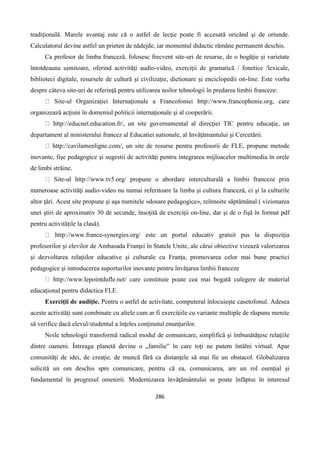 286
tradiţională. Marele avantaj este că o astfel de lecţie poate fi accesată oricând şi de oriunde.
Calculatorul devine astfel un prieten de nădejde, iar momentul didactic rămâne permanent deschis.
Ca profesor de limba franceză, folosesc frecvent site-uri de resurse, de o bogăţie şi varietate
întotdeauna uimitoare, oferind activităţi audio-video, exerciţii de gramatică / fonetice /lexicale,
biblioteci digitale, resursele de cultură şi civilizaţie, dictionare şi enciclopedii on-line. Este vorba
despre câteva site-uri de referinţă pentru utilizarea noilor tehnologii în predarea limbii franceze:
Site-ul Organizaţiei Internaţionale a Francofoniei http://www.francophonie.org, care
organizează acţiuni în domeniul politicii internaţionale şi al cooperării.
http://educnet.education.fr/, un site guvernamental al direcţiei TIC pentru educaţie, un
departament al ministerului francez al Educatiei nationale, al Invăţămantului şi Cercetării.
http://cavilamenligne.com/, un site de resurse pentru profesorii de FLE, propune metode
inovante, fişe pedagogice şi sugestii de activităţi pentru integrarea mijloacelor multimedia în orele
de limbi străine.
Site-ul http://www.tv5.org/ propune o abordare interculturală a limbii franceze prin
numeroase activităţi audio-video nu numai referitoare la limba şi cultura franceză, ci şi la culturile
altor ţări. Acest site propune şi aşa numitele «dosare pedagogice», reînnoite săptămânal ( vizionarea
unei ştiri de aproximativ 30 de secunde, însoţită de exerciţii on-line, dar şi de o fişă în format pdf
pentru activităţile la clasă).
http://www.france-synergies.org/ este un portal educativ gratuit pus la dispoziţia
profesorilor şi elevilor de Ambasada Franţei în Statele Unite, ale cărui obiective vizează valorizarea
şi dezvoltarea relaţiilor educative şi culturale cu Franţa, promovarea celor mai bune practici
pedagogice şi introducerea suporturilor inovante pentru învăţarea limbii franceze
http://www.lepointdufle.net/ care constituie poate cea mai bogată culegere de material
educaţional pentru didactica FLE.
Exerciţii de audiţie. Pentru o astfel de activitate, computerul înlocuieşte casetofonul. Adesea
aceste activităţi sunt combinate cu altele cum ar fi exerciţiile cu variante multiple de răspuns menite
să verifice dacă elevul/studentul a înţeles conţinutul enunţurilor.
Noile tehnologii transformă radical modul de comunicare, simplifică şi îmbunătăţesc relaţiile
dintre oameni. Întreaga planetă devine o „familie” în care toţi ne putem întâlni virtual. Apar
comunităţi de idei, de creaţie, de muncă fără ca distanţele să mai fie un obstacol. Globalizarea
solicită un om deschis spre comunicare, pentru că ea, comunicarea, are un rol esenţial şi
fundamental în progresul omenirii. Modernizarea învăţământului se poate înfăptui în interesul
 