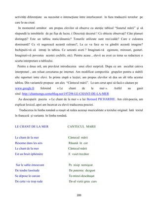 289
activităţi diferenţiate au necesitat o interacţiune între interlocutori în faza traducerii textelor pe
care le-au creat.
In momentul următor am propus elevilor să observe cu atenţie tabloul “Sunetul mării” şi să
răspundă la intrebările de pe fişa de lucru. ( Descrieţi decorul ! Ce obiecte observaţi? Câte planuri
distingeţi? Este un tablou static/dinamic? Tonurile utilizate sunt reci/calde? Care e culoarea
dominantă? Ce vă sugerează această culoare?, La ce va face sa va gânditi această imagine?
Inchipuiti-vă că intraţi în tablou. Ce senzatii aveti ? Imaginati-vă zgomote, mirosuri, gusturi.
Imaginati-vă povestea acestei cochilii, etc). Pentru acasa , elevii au avut ca tema sa redacteze o
scurta interpretare a tabloului.
Pentru a doua oră, am prevăzut introducerea unui efect surpriză. Dupa ce am ascultat cateva
interpretari , am reluat cercetarea pe internet. Am modificat compozitia grupelor pentru a stabili
alte raporturi intre elevi. In prima etapă a lecţiei, am propus elevilor să dea un alt titlu acestui
tablou. Din variantele propuse am ales “Cântecul mării”. Le-am cerut apoi să facă o căutare pe
www.google.fr folosind « Le chant de la mer ». Astfel au gasit
situl :http://chantsongs.centerblog.net/197298-LE-CHANT-DE-LA-MER
Au descoperit poezia « Le chant de la mer » a lui Bernard PICHARDIE. Am citit-poezia, am
explicat lexicul, apoi am încercat cu elevii traducerea poeziei.
Traducerea în limba română a reuşit să redea aceeaşi muzicalitate a textului original. Iată textul
în franceză şi varianta în limba română.
LE CHANT DE LA MER CANTECUL MARII
Le chant de la mer Cântecul mării
Résonne dans les airs Răsună în cor
Le chant de la mer Cântecul mării
Est un bruit éphémère E vuiet trecător
Sur le sable émouvant Pe nisip nemişcat
De tendre lassitude De puternic dezgust
Se dépose le carcan Te-ntinzi descătuşat
De cette vie trop rude De-al vietii greu curs
 