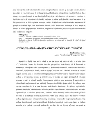 29
este împărțit în două: orientarea în carieră sau planificarea carierei și evoluția carierei. Primul
aspect are în vedere procesul de evaluare în sine, identificarea intereselor, a punctelor forte și slabe
pe care persoana în cauză le are și aptitudinile acesteia. Acest proces este un proces continuu ce
implică o serie de schimbări și ajustări realizate în viața profesională a unei persoane și se
întrepatrunde cu al doilea proces, evoluția carierei. Evoluția carierei reprezintă o succesiune de
poziții și activități după cum mentionam anterior, acest proces este influențat în mod direct de
situația existentă pe piața forței de muncă, de joburile disponibile, provocările și schimbările care
apar îin decursul timpului.
Bibliografie:
Florea, N., Surlea, C., (2008) Consiliere si orientare, Editura Arves;
Ghica V., (1998) Ghid de consiliere si orientare scolara, Editura Polirom, Iasi;
Holdevici, I., Neacsu, V.,(2006) „Consiliere psihologica si psihoterapie in situatiile de criza”, Ed. Dual
Tech, Bucuresti;
AUTOCUNOASTERA, DRUMUL CǍTRE SUCCESUL PROFESSIONAL
Profesor Ene İoana
Liceul Tehnologic de”Transporturi Auto”
Alege-ți o slujbă care să îți placă și nu va trebui să muncești nici o zi din viața
ta”(Confucius). Şcoala le deschide tinerilor perspective profesionale, şi îi formează în
perspectiva cunoaşterii lumii contemporane, a problematicii omului. Prin educaţie se cultivă
caracterul, conţinutul lui moral, tăria de voinţă, judecata clar. Educarea elevilor în vederea
alegerii carierei care se concretizează în pregătirea elevilor în vederea efectuării unor opţiuni
şcolare şi profesionale corecte şi realiste este, în esenţă, un aspect principal al educaţiei
generale pe care o asigură şcoala. Ea presupune însuşirea unui ansamblu de cunoştinţe cu
privire la diversele domenii ale realităţii, formarea de abilităţi şi deprinderi, dezvoltarea unor
interese multilaterale şi a unor interese profesionale dominante, dezvoltarea aptitudinilor
generale şi speciale, formarea unor atitudini pozitive faţă de muncă, dezvoltarea unei motivaţii
superioare şi a idealului profesional, formarea unor trăsături volitiv-caracteriale pozitive
necesare în exercitarea diverselor profesiuni pentru care optează elevii etc. Scopul orientării
şcolare şi profesionale este de informare şi consiliere a persoanelor cu privire la alegerea rutei
şcolare şi profesionale motivat considerată de individ ca optimă pentru sine şi care să-i aducă
acestuia, prin cariera exercitată, satisfacţie, un nivel de trai decent, afirmare personală şi
 