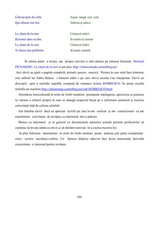 291
Échoué près de celle Eşuat langă cea care
Qui allume ton feu Iubirea-ţi aduce
Le chant de la mer Cântecul mării
Résonne dans ta tête In minte-ţi rasună
Le chant de la mer Cântecul mării
Te laisse des paillettes Iţi pune cunună
În ultima parte a lecţiei, am propus elevilor o altă căutare pe internet folosind : Bernard
PICHARDIE- Le chant de la mer si am ales: http://chansonnade.centerblog.net/
Aici elevii au găsit o pagină completă: pictură- poezie –muzică. Pictura la care situl face trimitere
este tabloul lui Sabin Balasa « Sunetul mării » pe care elevii tocmai l-au interpretat. Elevii au
descoprit apoi o melodie superbă, compusă de romanca Ariane ROBRESCO. Se poate asculta
melodia pe macheta http://chantsongs.centerblog.net/rub-ROBRESCO.html
Abordarea interculturală la orele de limbi moderne presupune inţelegerea, aprecierea şi punerea
in valoare a culturii proprii la care se adaugă respectul bazat pe o informare autentică şi trezirea
curiozitaţii faţă de cultura celuilalt.
Am întrebat elevii dacă au apreciat lectiile pe care le-am realizat şi am concluzionat că am
transformat activitatea de invăţare cu internetul, într-o plăcere.
Munca cu internetul şi in general cu documentele autentice actuale permite profesorilor să
continue să înveţe odată cu elevii şi să rămână motivaţi în a exersa meseria lor.
In plus folosirea internetului in orele de limbi modene poate antrena cele patru competenţe:
citire –scriere -ascultare-vorbire. Un demers didactic adecvat face lectia antrenantă, dezvoltă
curiozitatea si interesul pentru invătare.
 
