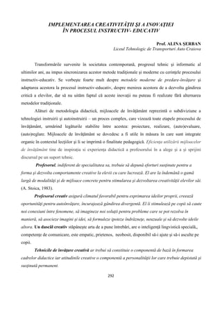 292
IMPLEMENTAREA CREATIVITĂŢII ŞI A INOVAŢIEI
ÎN PROCESUL INSTRUCTIV- EDUCATIV
Prof. ALINA ŞERBAN
Liceul Tehnologic de Transporturi Auto Craiova
Transformările survenite în societatea contemporană, progresul tehnic şi informatic al
ultimilor ani, au impus sincronizarea acestor metode tradiţionale şi moderne cu cerinţele procesului
instructiv-educativ. Se vorbeşte foarte mult despre metodele moderne de predare-învăţare şi
adaptarea acestora la procesul instructiv-educativ, despre menirea acestora de a dezvolta gândirea
critică a elevilor, dar să nu uităm faptul că aceste inovaţii nu puteau fi realizate fără alternarea
metodelor tradiţionale.
Alături de metodologia didactică, mijloacele de învăţământ reprezintă o subdiviziune a
tehnologiei instruirii şi autoinstruirii – un proces complex, care vizează toate etapele procesului de
învăţământ, urmărind legăturile stabilite între acestea: proiectare, realizare, (auto)evaluare,
(auto)reglare. Mijloacele de învăţământ se dovedesc a fi utile în măsura în care sunt integrate
organic în contextul lecţiilor şi li se imprimă o finalitate pedagogică. Eficienţa utilizării mijloacelor
de învăţământ tine de inspiraţia si experienţa didactică a profesorului în a alege şi a şi sprijini
discursul pe un suport tehnic.
Profesorul, indiferent de specialitatea sa, trebuie să depună eforturi susţinute pentru a
forma şi dezvolta comportamente creative la elevii cu care lucrează. El are la îndemână o gamă
largă de modalităţi şi de mijloace concrete pentru stimularea şi dezvoltarea creativităţii elevilor săi.
(A. Stoica, 1983).
Profesorul creativ asigură climatul favorabil pentru exprimarea ideilor proprii, creează
oportunităţi pentru autoînvăţare, încurajează gândirea divergentă. El îi stimulează pe copii să caute
noi conexiuni între fenomene, să imagineze noi soluţii pentru probleme care se pot rezolva în
manieră, să asocieze imagini şi idei, să formuleze ipoteze îndrăzneţe, neuzuale şi să dezvolte ideile
altora. Un dascăl creativ stăpâneşte arta de a pune întrebări, are o inteligenţă lingvistică specială,,
competenţe de comunicare, este empatic, prietenos, neobosit, disponibil să-i ajute şi să-i asculte pe
copii.
Tehnicile de învăţare creativă ar trebui să constituie o componentă de bază în formarea
cadrelor didactice iar atitudinile creative o componentă a personalităţii lor care trebuie depistată şi
susţinută permanent.
 