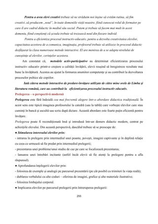 293
Pentru a avea elevi creativi trebuie să ne străduim noi înşine să evităm rutina, să fim
creativi ,să producem ,,noul”, în toate domeniile vieţii noastre, fiind cunoscut rolul de formator pe
care îl are cadrul didactic în mediul său social. Putem şi trebuie să facem mai mult în acest
domeniu, fiind conştienţi că şcoala trebuie să trezească noul din fiecare individ.
Pentru a eficientiza procesul instructiv-educativ, pentru a dezvolta creativitatea elevilor,
capacitatea acestora de a comunica, imaginaţia, profesorul trebuie să utilizeze în procesul didactic
desfăşurat la clasa numeroase metode interactive. El are menirea de a se adapta nivelului de
cunoştinţe al elevilor, cerinţelor acestora.
Am constatat că, metodele activ-participative au determinat eficientizarea procesului
instructiv–educativ printr-o creştere a calităţii învăţării, elevii reuşind să înregistreze rezultate mai
bune la învăţătură. Acestea au ajutat la formarea anumitor competenţe şi au contribuit la dezvoltarea
proceselor psihice ale copiilor.
Iată câteva metode interactive de predare-învăţare utilizate de către mine orele de Limba şi
literatura română, care au contribuit la eficientizarea procesului instructiv educativ.
Prelegerea – o perspectivă modernă
Prelegerea este fără îndoială cea mai frecventă alegere într-o abordare didactica tradiţională. În
acest sens este tipică imaginea profesorului la catedră (sau la tablă) care vorbeşte elevilor care stau
cuminţi în bancă şi ascultă sau scriu după dictare. Această abordare este foarte puţin eficientă pentru
învăţare.
Prelegerea poate fi recondiţionată însă şi introdusă într-un demers didactic modern, centrat pe
achiziţiile elevului. Din această perspectivă, dascălul trebuie să se preocupe de:
● Stimularea interesului elevilor prin:
- intrarea în prelegere prin intermediul unei poante, poveşti, imagini captivante şi în deplină relaţie
cu ceea ce urmează să fie predat prin intermediul prelegerii;
- prezentarea unei probleme/unui studiu de caz pe care se focalizează prezentarea;
- lansarea unei întrebări incitante (astfel încât elevii să fie atenţi la prelegere pentru a afla
răspunsul).
● Aprofundarea înţelegerii elevilor prin:
- folosirea de exemple şi analogii pe parcursul prezentării (pe cât posibil cu trimiteri la viaţa reală);
- dublarea verbalului cu alte coduri – oferirea de imagini, grafice şi alte materiale ilustrative;
- folosirea limbajului corporal.
● Implicarea elevilor pe parcursul prelegerii prin întreruperea prelegerii:
 