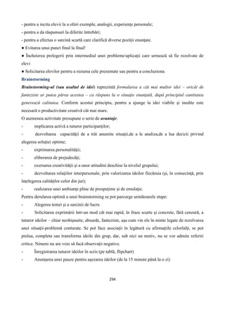 294
- pentru a incita elevii la a oferi exemple, analogii, experienţe personale;
- pentru a da răspunsuri la diferite întrebări;
- pentru a efectua o sarcină scurtă care clarifică diverse poziţii enunţate.
● Evitarea unui punct final la final!
● Încheierea prelegerii prin intermediul unei probleme/aplicaţii care urmează să fie rezolvate de
elevi
● Solicitarea elevilor pentru a rezuma cele prezentate sau pentru a concluziona.
Brainstorming
Brainstorming-ul (sau asaltul de idei) reprezintă formularea a cât mai multor idei – oricât de
fanteziste ar putea părea acestea – ca răspuns la o situaţie enunţată, după principiul cantitatea
generează calitatea. Conform acestui principiu, pentru a ajunge la idei viabile şi inedite este
necesară o productivitate creativă cât mai mare.
O asemenea activitate presupune o serie de avantaje:
- implicarea activă a tuturor participanţilor;
- dezvoltarea capacităţii de a trăi anumite situaţii,de a le analiza,de a lua decizii privind
alegerea soluţiei optime;
- exprimarea personalităţii;
- eliberarea de prejudecăţi;
- exersarea creativităţii şi a unor atitudini deschise la nivelul grupului;
- dezvoltarea relaţiilor interpersonale, prin valorizarea ideilor fiecăruia (şi, în consecinţă, prin
înţelegerea calităţilor celor din jur);
- realizarea unei ambianţe pline de prospeţime şi de emulaţie.
Pentru derularea optimă a unui brainstorming se pot parcurge următoarele etape:
- Alegerea temei şi a sarcinii de lucru
- Solicitarea exprimării într-un mod cât mai rapid, în fraze scurte şi concrete, fără cenzură, a
tuturor ideilor – chiar neobişnuite, absurde, fanteziste, aşa cum vin ele în minte legate de rezolvarea
unei situaţii-problemă conturate. Se pot face asociaţii în legătură cu afirmaţiile celorlalţi, se pot
prelua, completa sau transforma ideile din grup, dar, sub nici un motiv, nu se vor admite referiri
critice. Nimeni nu are voie să facă observaţii negative.
- Înregistrarea tuturor ideilor în scris (pe tablă, flipchart)
- Anunţarea unei pauze pentru aşezarea ideilor (de la 15 minute până la o zi)
 
