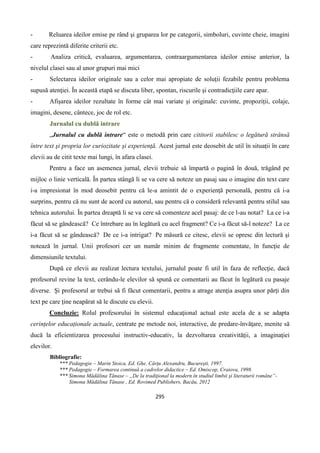 295
- Reluarea ideilor emise pe rând şi gruparea lor pe categorii, simboluri, cuvinte cheie, imagini
care reprezintă diferite criterii etc.
- Analiza critică, evaluarea, argumentarea, contraargumentarea ideilor emise anterior, la
nivelul clasei sau al unor grupuri mai mici
- Selectarea ideilor originale sau a celor mai apropiate de soluţii fezabile pentru problema
supusă atenţiei. În această etapă se discuta liber, spontan, riscurile şi contradicţiile care apar.
- Afişarea ideilor rezultate în forme cât mai variate şi originale: cuvinte, propoziţii, colaje,
imagini, desene, cântece, joc de rol etc.
Jurnalul cu dublă intrare
„Jurnalul cu dublă intrare“ este o metodă prin care cititorii stabilesc o legătură strânsă
între text şi propria lor curiozitate şi experienţă. Acest jurnal este deosebit de util în situaţii în care
elevii au de citit texte mai lungi, în afara clasei.
Pentru a face un asemenea jurnal, elevii trebuie să împartă o pagină în două, trăgând pe
mijloc o linie verticală. În partea stângă li se va cere să noteze un pasaj sau o imagine din text care
i-a impresionat în mod deosebit pentru că le-a amintit de o experienţă personală, pentru că i-a
surprins, pentru că nu sunt de acord cu autorul, sau pentru că o consideră relevantă pentru stilul sau
tehnica autorului. În partea dreaptă li se va cere să comenteze acel pasaj: de ce l-au notat? La ce i-a
făcut să se gândească? Ce întrebare au în legătură cu acel fragment? Ce i-a făcut să-l noteze? La ce
i-a făcut să se gândească? De ce i-a intrigat? Pe măsură ce citesc, elevii se opresc din lectură şi
notează în jurnal. Unii profesori cer un număr minim de fragmente comentate, în funcţie de
dimensiunile textului.
După ce elevii au realizat lectura textului, jurnalul poate fi util în faza de reflecţie, dacă
profesorul revine la text, cerându-le elevilor să spună ce comentarii au făcut în legătură cu pasaje
diverse. Şi profesorul ar trebui să fi făcut comentarii, pentru a atrage atenţia asupra unor părţi din
text pe care ţine neapărat să le discute cu elevii.
Concluzie: Rolul profesorului în sistemul educaţional actual este acela de a se adapta
cerințelor educaționale actuale, centrate pe metode noi, interactive, de predare-învăţare, menite să
ducă la eficientizarea procesului instructiv-educativ, la dezvoltarea creativităţii, a imaginaţiei
elevilor.
Bibliografie:
*** Pedagogie – Marin Stoica, Ed. Ghe. Cârţu Alexandru, Bucureşti, 1997.
*** Pedagogie – Formarea continuă a cadrelor didactice – Ed. Omiscop, Craiova, 1998.
*** Simona Mădălina Tănase – „De la tradiţional la modern în studiul limbii şi literaturii române”-
Simona Mădălina Tănase , Ed. Rovimed Publishers, Bacău, 2012
 