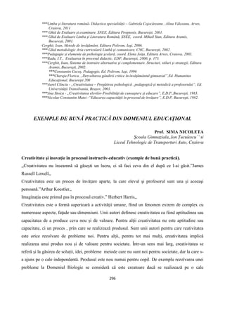 296
***Limba şi literatura română- Didactica specialităţii – Gabriela Cojocăreanu , Alina Vâlceanu, Arves,
Craiova, 2011
*** Ghid de Evaluare şi examinare, SNEE, Editura Prognosis, Bucureşti, 2001.
*** Ghid de Evaluare Limba şi Literatura Română, SNEE, coord. Mihail Stan, Editura Aramis,
Bucureşti, 2001.
Cerghit, Ioan, Metode de învăţământ, Editura Polirom, Iaşi, 2006.
*** Ghid metodologic Aria curriculară Limbă şi comunicare, CNC, Bucureşti, 2002.
***Pedagogie şi elemente de psihologie şcolară, coord. Elena Joiţa, Editura Arves, Craiova, 2003.
***Radu, I.T., Evaluarea în procesul didactic, EDP, Bucureşti, 2000, p. 173.
***Cerghit, Ioan, Sisteme de instruire alternative şi complementare. Structuri, stiluri şi strategii, Editura
Aramis, Bucureşti, 2002.
***Constantin Cucoş, Pedagogie, Ed. Polirom, Iaşi, 1996
***Chereja Florica, ,,Dezvoltarea gândirii critice în învăţământul gimnazial”,Ed. Humanitas
Educaţional, Bucureşti 200
***Aurel Clinciu - „Creativitatea – Pregătirea psihologică , pedagogică şi metodică a profesorului”, Ed.
Universităţii Transilvania, Braşov, 2001.
***Ana Stoica - ,,Creativitatea elevilor-Posibilităţi de cunoaştere şi educare”, E.D.P.,Bucureşti, 1983.
***Nicolae Constantin Matei -“Educarea capacităţii în procesul de învăţare”, E.D.P, Bucureşti, 1982.
EXEMPLE DE BUNÃ PRACTICÃ DIN DOMENIUL EDUCAŢIONAL
Prof. SIMA NICOLETA
Școala Gimnaziala,,Ion Țuculescu’’ si
Liceul Tehnologic de Transporturi Auto, Craiova
Creativitate şi inovaţie în procesul instructiv-educativ (exemple de bună practică).
,,Creativitatea nu înseamnă să găseşti un lucru, ci să faci ceva din el după ce l-ai găsit.”James
Russell Lowell,,
Creativitatea este un proces de învăţare aparte, la care elevul şi profesorul sunt una şi aceeaşi
persoană.”Arthur Koestler,,
Imaginaţia este primul pas în procesul creativ.” Herbert Harris,,
Creativitatea este o formă superioară a activităţii umane, fiind un fenomen extrem de complex cu
numeroase aspecte, faţade sau dimensiuni. Unii autori definesc creativitatea ca fiind aptitudinea sau
capacitatea de a produce ceva nou şi de valoare. Pentru alţii creativitatea nu este aptitudine sau
capacitate, ci un proces , prin care se realizează produsul. Sunt unii autori pentru care reativitatea
este orice rezolvare de probleme noi. Pentru alţii, pentru tot mai mulţi, creativitatea implică
realizarea unui produs nou şi de valoare pentru societate. Într-un sens mai larg, creativitatea se
referă şi la găsirea de soluţii, idei, probleme metode care nu sunt noi pentru societate, dar la care s-
a ajuns pe o cale independentă. Produsul este nou numai pentru copil. De exemplu rezolvarea unei
probleme la Domeniul Biologie se consideră că este creatoare dacă se realizează pe o cale
 