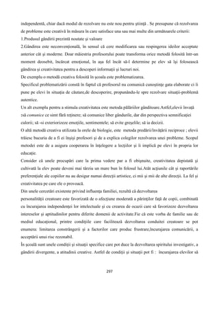 297
independentă, chiar dacă modul de rezolvare nu este nou pentru ştiinţă . Se presupune că rezolvarea
de probleme este creativă ȋn măsura ȋn care satisface una sau mai multe din următoarele criterii:
1.Produsul gândirii prezintă noutate şi valoare
2.Gândirea este neconvenţională, ȋn sensul că cere modificarea sau respingerea ideilor acceptate
anterior cât şi moderne. Doar măiestria profesorului poate transforma orice metodă folosită ȋntr-un
moment deosebit, ȋncărcat emoţional, ȋn aşa fel ȋncât să-l determine pe elev să ȋşi folosească
gândirea şi creativitatea pentru a descoperi informaţii şi lucruri noi.
De exemplu o metodă creativa folosită ȋn şcoala este problematizarea.
Specificul problematizării constă în faptul că profesorul nu comunică cunoştinţe gata elaborate ci îi
pune pe elevi în situaţia de căutare,de descoperire, propunându-le spre rezolvare situaţii-problemă
autentice.
Un alt exemplu pentru a stimula creativitatea este metoda pălăriilor gânditoare.Astfel,elevii ȋnvaţă
:să comunice ce simt fără reţinere; să comunice liber gândurile, dar din perspectiva semnificaţiei
culorii; să -si exteriorizeze emoţiile, sentimentele; să evite greşelile; să ia decizii.
O altă metodă creativa utilizata la orele de biologie, este metoda predării/învăţării reciproce ; elevii
trăiesc bucuria de a fi ei înşişi profesori şi de a explica colegilor rezolvarea unei probleme. Scopul
metodei este de a asigura cooperarea în înţelegere a lecţiilor şi îi implică pe elevi în propria lor
educaţie.
Consider că unele procupări care la prima vedere par a fi obişnuite, creativitatea depistată şi
cultivată la elev poate deveni mai târziu un mare bun în folosul lui.Atât acţiunile cât şi raportările
preferenţiale ale copiilor nu au desigur numai direcţii artistice, ci mii şi mii de alte direcţii. La fel şi
creativitatea pe care ele o provoacă.
Din unele cercetări existente privind influenţa familiei, rezultă că dezvoltarea
personalităţii creatoare este favorizată de o afecţiune moderată a părinţilor faţă de copii, combinată
cu încurajarea independenţei lor intelectuale şi cu crearea de ocazii care să favorizeze dezvoltarea
intereselor şi aptitudinilor pentru diferite domenii de activitate.Fie că este vorba de familie sau de
mediul educaţional, printre condiţiile care facilitează dezvoltarea conduitei creatoare se pot
enumera: limitarea constrângerii şi a factorilor care produc frustrare,ȋncurajarea comunicării, a
acceptării unui risc rezonabil.
În şcoală sunt unele condiţii şi situaţii specifice care pot duce la dezvoltarea spiritului investigativ, a
gândirii divergente, a atitudinii creative. Astfel de condiţii şi situaţii pot fi : încurajarea elevilor să
 