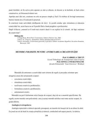 298
pună întrebări, să fie active prin operare cu idei şi obiecte, să discute şi să dezbată, să facă critici
constructive, să folosească tehnici noi.
Apariţia unei idei noi, creatoare nu este un proces simplu şi facil. Ea trebuie să învingă numeroase
bariere înainte de a fi realizată în practică.
În concluzie toate activităţile desfăşurate de elevi în şcoală conduc spre stimularea şi educarea
creativităţii lor, acest lucru nu ar fi posibil fără o bună pregătire a profesorului.
După A.Haven „oamenii ar fi mult mai creativi dacă li s-ar explica în ce constă , de fapt, noţiunea
de creativitate”.
Bibliografie
1.Clegg Brian, Birch Paul, Creativitatea, Editura Polirom, Iaşi, 2003
2.Roşca Al., Zorgo B., Aptitudinile, Editura Ştiinţifică,Bucuresti1972
3.Roşca Alexandru, Creativitatea generală şi specifică, Editura Academiei Republicii Socialiste România,
Bucureşti, 1981
METODE FOLOSITE PENTRU ANTRENAREA CREATIVITĂŢII
Prof. GABRIELA TRUŢĂ
Liceul Tehnologic de Transporturi Auto Craiova
Prof. IONELA SMARANDACHE
Şcoala Gimnazială “Ioan Grecescu” Brădeşti
Metodele de antrenare a creativităţii sunt sisteme de reguli şi procedee orientate spre
atingerea unuia din urmatoarele scopuri:
- cercetarea creativităţii;
- stimularea creativităţii;
- rezolvarea creativă a problemelor;
- formularea creativă a problemelor;
- antrenament creativ.
Metodele nu pot fi delimitate strict funcţie de scopuri, deşi ele au o anumită specificitate. De
regulă, aceste metode sunt polivalente: una şi aceaşi metodă satisface mai toate aceste scopuri, în
grade diferite.
Analogia şi extrapolarea
Analogia reprezintă o tehnică specială, presupusă, un transfer de însuşiri de la un obiect la altul.
Ea joacă un rol de bază în creaţia ştiinţifică şi tehnică, conducând sub aspect practic, la tehnica
 