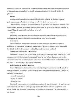 299
extrapolării. Marele as al analogiei şi extrapolării a fost Leonardo da Vinci, inventatorul planorului
şi al deltaplanului, prin analogie cu soluţiile naturale materializate de sistemele de zbor ale
păsărilor.
Inversia
Inversia constă în abordarea inversă a problemei, mijloc principal de eliminare a inerţiei
psihologice, a desprinderii de concepţiile şi părerile precedente asupra acesteia.
Tehnica inversiei presupune folosirea întrebărilor de tipul: Care sunt elementele contrare? De ce
nu s-ar înlocui pozitivul cu negativul? De ce de jos în sus şi nu de sus în jos? De ce orizontal şi nu
vertical? De ce de la general la particular şi nu invers?
Empatia
În inventică, empatia, consta în substituirea inventatorului/creatorului cu obiectul creaţiei şi
analizarea temei şi a posibilităţilor de rezolvare din acest nou punct de vedere.
Combinarea
Majoritatea ideilor noi apar prin combinare, în aşa măsură încât sinteza este, în general,
considerată ca însăşi esenţa creativităţii. Această tehnică de creaţie presupune a găsi răspunsul la
întrebări de tipul: Ce idei s-ar putea combina? Ce mişcări s-ar putea combina?
Modificarea – ameliorarea – dezvoltarea
În majoritatea cazurilor, la o invenţie nu se regăsesc decât 10% noutăţi reale, restul de 90% fiind
deja cunoscute. Aici intervine abilitatea de a şti “unde “ şi “ce” trebuie căutat, spre a evita să se
descopere ceea ce alţii au realizat anterior. Ce se poate modifica? Ce se poate ameliora? Ce se poate
dezvolta? Ce se poate reduce? Ce se poate îmbunătăţi?
Brainstorming-ul (asaltul creierelor)
Poate fi definit ca o modalitate de a obţine, într-un răstimp scurt, un număr mare de idei, de la
un grup de oameni, idei care pot servi ca orientare pentru soluţionarea unei probleme. Definiţia se
axeaza pe trei elemente:
- un număr mare de idei;
- un grup de oameni;
- un răstimp scurt.
O sedinţă de brainstorming bine condusă generează sute de sugestii şi soluţii – de la cele absolut
extraordinare, la cele absolut nebuneşti, stupide ori inutile. Toate ideile sunt acceptate în acest
stadiu; chiar şi cele mai aiurite sau fanteziste pot fi utile la un moment dat – fie şi numai pentru a
stârni râsul.
 