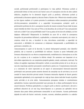 30
socială, performanţă profesională şi participarea la viaţa publică. Orientarea şcolară şi
profesională trebuie să tină cont de unii factori cum ar fi cunoaşterea elevilor de către cadrele
didactice, pregătirea lor în domeniul alegerii şcolii şi profesiei, informarea şcolară şi
profesională şi discutarea opţiunii şi deciziei finale a fiecărui elev. Obiectivele orientări şcolare
au fost riguros studiate şi le putem prezenta în următoarea ordine:cunoaşterea personalităţii
elevilor;cunoaşterea potenţialului şi a capacităţii lor;cunoaşterea cerinţelor şcolii şi
profesiunilor preferate de elevi; cunoaşterea locurilor de muncă existente.Fiecare tânăr îşi pune
uneori întrebări de felul: Cine sunt eu? Prin ce mă deosebesc de cei din jur? Care sunt punctele
mele tari şi slabe? Care sunt posibilităţile mele? Cum aş putea să îmi dezvolt calităţile şi să îmi
depăşesc slăbiciunile? Răspunsurile la întrebările de acest fel se referă la cunoaşterea
însuşirilor de personalitate definitorii, a aptitudinilor, a sistemului motivaţional şi de valori, la
creşterea stimei de sine, a încrederii în sine, dezvoltarea creativităţii, a capacităţii de
autocontrol, a abilităţilor de comunicare şi relaţionare interpersonală, a posibilităţilor de
gestionare a emoţiilor, etc.
Autocunoaşterea te ajută să îţi dezvolţi, în primul rând propriul potenţial, să-ţi identifici
piedicile, dar şi resursele şi posibilităţile de realizare. Aceasta se poate îmbunătăţi prin
formarea obişnuinţei de a ne observa comportamentele, modalitatea de a interacţiona cu cei din
jur, de a acţiona şi de a reacţiona în diferite situaţii. De asemenea este important să ne
dezvoltăm capacitatea de a ne conştientiza propriile gânduri, emoţii, sentimente, motivaţii. Nu
trebuie să neglijăm importanța informaţiilor verbale şi nonverbale primite de la cei din jur şi
mai ales importanța opiniilor persoanelor semnificative pentru noi. Conştientizarea intereselor
şi a sistemului de valori reprezintă un alt aspect al autocunoaşterii. Interesele reprezintă
preferinţele unei persoane pentru anumite domenii de cunoştinţe sau de activitate şi au un rol
esenţial în luarea deciziilor privind carieră. Formarea intereselor depinde de factori genetici
(potenţialul aptitudinal) şi de experienţele de viaţă pe baza cărora individul învaţă să prefere
unele activităţi şi să evite altele. Autocunoasterea presupune totodata si constientizarea
aptitudinilor. Acestea reprezintă potentialul unei persoane de a obţine performanţelor într-un
anumit domeniu. Problema aptitudinilor şi a alegerii şcolii şi ulterior a profesiunii a devenit o
problemă educativă de cel mai larg interes.Spunem ca o persoana are aptitudini intr-un
domeniu daca poate obtine performante remarcabile in acel domeniu. Aceasta performanta
depinde de multi alti factori: motivatie, invatare, exersare, atitudinea parintilor si a cadrelor
 