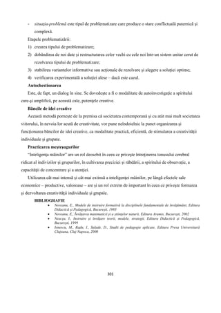 301
- situaţia-problemă este tipul de problematizare care produce o stare conflictuală puternică şi
complexă.
Etapele problematizării:
1) crearea tipului de problematizare;
2) dobândirea de noi date şi restructurarea celor vechi cu cele noi într-un sistem unitar cerut de
rezolvarea tipului de problematizare;
3) stabilirea variantelor informative sau acţionale de rezolvare şi alegere a soluţiei optime;
4) verificarea experimentală a soluţiei alese – dacă este cazul.
Autochestionarea
Este, de fapt, un dialog în sine. Se dovedeşte a fi o modalitate de autoinvestigaţie a spiritului
care-şi amplifică, pe această cale, potenţele creative.
Băncile de idei creative
Această metodă porneşte de la premisa că societatea contemporană şi cu atât mai mult societatea
viitorului, în nevoia lor acută de creativitate, vor pune neîndoielnic la punct organizarea şi
funcţionarea băncilor de idei creative, ca modalitate practică, eficientă, de stimularea a creativităţii
individuale şi grupate.
Practicarea meşteşugurilor
“Inteligenţa măinilor” are un rol deosebit în ceea ce priveşte întreţinerea tonusului cerebral
ridicat al indivizilor şi grupurilor, în cultivarea preciziei şi răbdării, a spiritului de observaţie, a
capacităţii de concentrare şi a atenţiei.
Utilizarea cât mai intensă şi cât mai extinsă a inteligenţei mâinilor, pe lângă efectele sale
economice – productive, valoroase – are şi un rol extrem de important în ceea ce priveşte formarea
şi dezvoltarea creativităţii individuale şi grupale.
BIBLIOGRAFIE
 Noveanu, E., Modele de instruire formativă la disciplinele fundamentale de învăţământ, Editura
Didactică şi Pedagogică, Bucureşti, 1983
 Noveanu, E., Învăţarea matematicii şi a ştiinţelor naturii, Editura Aramis, Bucureşti, 2002
 Neacşu, I., Instruire şi învăţare teorii, modele, strategii, Editura Didactică şi Pedagogică,
Bucureşti, 1999
 Ionescu, M., Radu, I., Salade, D., Studii de pedagogie aplicate, Editura Presa Universitară
Clujeana, Cluj Napoca, 2000
 