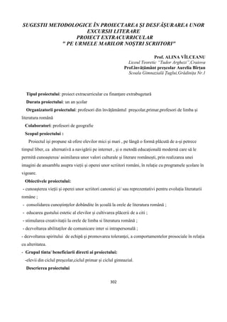 302
SUGESTII METODOLOGICE ÎN PROIECTAREA ȘI DESFĂȘURAREA UNOR
EXCURSII LITERARE
PROIECT EXTRACURRICULAR
" PE URMELE MARILOR NOȘTRI SCRIITORI"
Prof. ALINA VÎLCEANU
Liceul Teoretic “Tudor Arghezi”,Craiova
Prof.învățământ preșcolar Aurelia Bîrțan
Scoala Gimnazială Țuglui,Grădinița Nr.1
Tipul proiectului: proiect extracurricular cu finanțare extrabugetară
Durata proiectului: un an școlar
Organizatorii proiectului: profesori din învățământul preșcolar,primar,profesori de limba și
literatura română
Colaboratori: profesori de geografie
Scopul proiectului :
Proiectul iși propune să ofere elevilor mici și mari , pe lângă o formă plăcută de a-și petrece
timpul liber, ca alternativă a navigării pe internet , și o metodă educațională modernă care să le
permită cunoașterea/ asimilarea unor valori culturale și literare românești, prin realizarea unei
imagini de ansamblu asupra vieții și operei unor scriitori români, în relație cu programele școlare în
vigoare.
Obiectivele proiectului:
- cunoașterea vieții și operei unor scriitori canonici și/ sau reprezentativi pentru evoluția literaturii
române ;
- consolidarea cunoștințelor dobândite în școală la orele de literatura română ;
- educarea gustului estetic al elevilor și cultivarea plăcerii de a citi ;
- stimularea creativitații la orele de limba si literatura română ;
- dezvoltarea abilitaților de comunicare inter si intrapersonală ;
- dezvoltarea spiritului de echipă și promovarea toleranței, a comportamentelor prosociale în relația
cu alteritatea.
- Grupul tinta/ beneficiarii directi ai proiectului:
-elevii din ciclul preșcolar,ciclul primar și ciclul gimnazial.
Descrierea proiectului
 