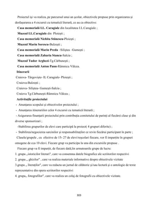 303
Proiectul iși va realiza, pe parcursul unui an școlar, obiectivele propuse prin organizarea și
desfașurarea a 4 excursii cu tematică literară, ce au ca obiective:
Casa memorială I.L. Caragiale din localitatea I.L.Caragiale ;
Muzeul I.L.Caragiale din Ploiești ;
Casa memorială Nichita Stănescu-Ploiești ;
Muzeul Marin Sorescu-Bulzești ;
Casa memorială Marin Preda –Siliștea –Gumești ;
Casa memorială Zaharia Stancu-Salcia ;
Muzeul Tudor Arghezi-Tg.Cărbunești ;
Casa memorială Anton Pann-Râmnicu Vâlcea.
Itinerarii
Craiova- Târgoviște- IL Caragiale- Ploiești ;
Craiova-Bulzești ;
Craiova- Siliștea- Gumești-Salcia ;
Craiova Tg.Cărbunești-Râmnicu Vâlcea ;
Activitațile proiectului
- Anunțarea scopului și obiectivelor proiectului ;
- Anunțarea itinerariilor celor 4 excursii cu tematică literară ;
- Asigurarea finanțarii proiectului prin contribuția comitetului de parinți al fiecărei clase și din
diverse sponsorizari ;
-Stabilirea grupurilor de elevi care participă la proiect( 4 grupuri diferite) ;
- Stabilirea/negocierea sarcinilor și responsabilitaților ce revin fiecărui participant în parte ;
Clasele/grupele , cu efective de 15- 27 de elevi/reșcolari fiecare, vor fi imparțite în grupuri
omogene de cca 10 elevi. Fiecare grup va participa la una din excursiile propuse .
Fiecare grup va fi imparțit, de fiecare dată,îin urmatoarele grupe de lucru:
1. grupa ,,istoricilor literari", care va consemna datele biografice ale scriitorilor respectivi
2. grupa ,, ghizilor" , care va realiza materiale informative despre obiectivele vizitate
3.grupa ,, literaților", care va redacta un jurnal de călătorie și/sau lectură și o antologie de texte
reprezentative din opera scriitorilor respectivi
4. grupa,, fotografilor", care va realiza un colaj de fotografii cu obiectivele vizitate.
 