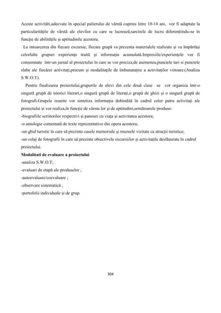 304
Aceste activităti,adecvate în special palierului de vârstă cuprins între 10-14 ani, vor fi adaptate la
particularitățile de vârstă ale elevilor cu care se lucrează,sarcinile de lucru diferențiindu-se în
funcție de abilitățile și aptitudinile acestora.
La intoarcerea din fiecare excursie, fiecare grupă va prezenta materialele realizate și va împărtăși
celorlalte grupuri experiența traită și informația acumulată.Impresiile/experiențele vor fi
consemnate într-un jurnal al proiectului în care se vor preciza,de asemenea,punctele tari si punctele
slabe ale fiecărei activitați,precum și modalitațile de îmbunatațire a activitaților viitoare.(Analiza
S.W.O.T).
Pentru finalizarea proiectului,grupurile de elevi din cele două clase se vor organiza într-o
singură grupă de istorici literari,o singură grupă de literați,o grupă de ghizi și o singură grupă de
fotografi.Grupele reunite vor sintetiza informația dobindită în cadrul celor patru activitați ale
proiectului și vor realiza,în funcție de vârsta lor și de aptitudini,următoarele produse:
-biografiile scriitorilor respectivi și panouri cu viața și activitatea acestora;
-o antologie comentată de texte reprezentative din opera acestora;
-un ghid turistic în care să prezinte casele memoriale și muzeele vizitate ca atracții turistice;
-un colaj de fotografii în care să prezinte obiectivele excursiilor și activitațile desfășurate în cadrul
proiectului.
Modalitati de evaluare a proiectului
-analiza S.W.O.T;
-evaluari de etapă ale produselor ;
-autoevaluare/coevaluare ;
-observare sistematică ;
-portofolii individuale și de grup.
 