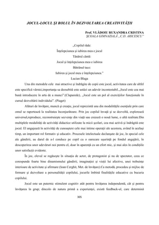 305
JOCUL-LOCUL ŞI ROLUL ÎN DEZVOLTAREA CREATIVITĂŢII
Prof. VLĂDOIU RUXANDRA CRISTINA
ŞCOALA GIMNAZIALĂ „C.D. ARICESCU”
,,Copilul râde:
Înţelepciunea şi iubirea mea e jocul
Tânărul cântă:
Jocul şi înţelepciunea mea e iubirea
Bătrânul tace:
Iubirea şi jocul meu e înţelepciunea.”
Lucian Blaga
Una din metodele cele mai atractive şi îndrăgite de copii este jocul, activitatea care de altfel
este specifică vârstei,importanţa sa deosebită este astăzi un adevăr incontestabil.,,Jocul este cea mai
bună introducere în arta de a munci”.(Claparede), ,,Jocul este un pol al exerciţiilor funcţionale în
cursul dezvoltării individului”. (Piaget)
Alături de învăţare, muncă şi creaţie, jocul reprezintă una din modalităţile esenţiale prin care
omul se raportează la realitatea înconjurătoare. Prin joc copilul învaţă şi se dezvoltă, explorează
universul,reproduce, reconstruieşte secvenţe din viaţă sau creează o nouă lume, o altă realitate.Din
multiplele modalităţi de activităţi didactice utilizate la micii şcolari, cea mai activă şi îndrăgită este
jocul. El angajează în activităţi de cunoaştere cele mai intime operaţii ale acestora, având în acelaşi
timp, un important rol formativ şi educativ. Procesele intelectuale declanşate de joc, în special cele
ale gândirii, au darul de a-l conduce pe copil cu o oarecare uşurinţă pe fondul angajării, în
descoperirea unor adevăruri noi pentru el, doar în aparenţă cu un efort mic, şi mai ales în condiţiile
unor satisfacţii evidente.
În joc, elevul se regăseşte în situaţia de actor, de protagonist şi nu de spectator, ceea ce
corespunde foarte bine dinamismului gândirii, imaginaţiei şi vieţii lui afective, unei trebuinţe
interioare de activitate şi afirmare (Ioan Cerghit, Met. de învăţare).Ca metodă, procedeu şi mijloc de
formare şi dezvoltare a personalităţii copilului, jocurile îmbină finalităţile educative cu bucuria
copilului.
Jocul este un puternic stimulent cognitiv atât pentru învăţarea independentă, cât şi pentru
învăţarea în grup; dincolo de natura primă a experienţei, există feedback-ul, care determină
 