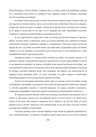 306
adevăratul progres. Jocul se îmbină cu învăţarea, dar şi cu creaţia, astfel îi dă posibilitatea copilului
de a experimenta rolul creator al realităţii.Cel mai important element în educarea creativităţii
elevilor îl constituie jocul didactic.
Nu trebuie uitat că jocul devine în mâna celor chemaţi să formeze spirite creatoare calea cea
mai sigură de a comunica deschis, sincer cu elevul, fără limite şi fără bariere între real şi imaginar.
Copilul este extrem de receptiv şi sensibil. Trebuie să ne aplecăm inima şi urechea la tot ce doresc
să ne spună în nevinovăţia lor de copil, să ni-i apropiem mai mult. Manifestând creativitate,
învăţătorul va determina avântul libertăţii şi creativităţii elevilor săi.
În joc, copiii învaţă să se ajute unii cu alţii, să se bucure de succesele colegilor, să aprecieze
obiectiv succesele altora. Având dulcea iluzie că se joacă ei participă activ la propria lor formare,
achiziţionând cunoştinţe, formându-şi atitudini şi comportamente. Prin jocuri reuşim să fim mai
aproape de elevi, să picurăm mai multă omenie, mai multă iubire şi grijă pentru copii şi să formăm
sufletele lor pe căi raţionale şi sentimentale încât la fiecare pas să avem satisfacţia de a vedea
triumfând bunul simţ şi superioritatea inimii.
Introducerea jocului în structura lecţiei constituie un mijloc de prevenire precum şi de
înlăturare a oboselii, cunoscută fiind capacitatea redusă la efort a micilor şcolari.Menirea sa este de
a crea momente de destindere, de relaxare, de odihnă, dar pe acelaşi fond general de activitate, care
este dominantă la fiecare lecţie, în funcţie de obiectivul de referinţă urmărit.Utilizându-l în procesul
de învăţare, activitatea didactică devine mai interesantă, mai plăcută, mai atractivă,elevul îşi
angajează întreg potenţialul psihic, îţi ascute observaţia, îşi cultivă iniţiativa, inventivitatea,
flexibilitatea gândirii, îşi dezvoltă spiritul de cooperare, de echipă.
Jocul de rol încurajează interacţiunea dintre copii, le uşurează sarcina de învăţare, asigură
accesibilizarea cunoştinţelor şi ancorarea lor într-o sferă mai largă, pătrund în pielea unor personaje
şi dezvoltă capacităţile empatice, le dezvoltă mijloacele de expresie, atitudini comunicative,
manifestarea originalităţii în exprimarea opiniilor, receptivitate şi toleranţă faţă de interlocutori .
În realizarea jocurilor didactice trebuie pus accentul pe introducerea unor procedee care să
implice în mod creativ elevul în joc, să-l determine efectiv să creeze. Pentru a nu inhiba elevul
trebuie să fim uneori doar antrenori, organizatori de joc didactic şi de cele mai multe ori să fim
parteneri la joc ai elevilor. Numai aşa vom fi dascăli întregi şi mai ales atunci vom putea constitui
acea parte între copilărie şi vârsta matură.
Cultivarea spiritului creativ al elevilor depinde în mare măsură de capacitatea dascălului de a
crea o atmosferă propice. Cu măiestrie, învăţătorul creează situaţii de joc în care elevul realizează
 