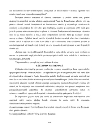 307
cea mai autentică învăţare având impresia că se joacă. Un dascăl creativ va avea cu siguranţă elevi
creativi. Jocul ,,este binecuvântarea copilăriei”.
Învăţarea creativă urmăreşte să formeze sentimente şi pasiuni pentru nou, pentru
descoperirea ştiinţifică, inovaţie tehnică, creaţie artistică. Acest tip de desfăşurare a lecţiei prin joc,
pentru a deveni creativi, intenţionează să fundamenteze teoretic şi metodologic activitatea de
asimilare a cunoştinţelor de către elevi prin înţelegere, asociere şi combinare astfel încât, prin
jocurile propuse să rezulte cunoştinţe originale şi valoroase. Învăţarea creativă urmăreşte cultivarea
unui stil de muncă receptiv la nou, a unui comportament inovativ, bazat pe încercare- eroare-
succes- rezolvare. Aplicând jocuri, metode, tehnici de învăţare creativă, observăm că activitatea
noastră dar şi a elevilor nu va mai fi un chin ci se va transforma într-o adevărată plăcere, ei
conştientizează că tot timpul există în jurul lor ceva ce poate deveni interesant şi care le poate fi
ulterior util.
,,Iubirea mea e jocul, râde copilul. Şi dascălul ar trebui să ştie un lucru: capul copilului nu
este un vas pe care să-l umpli, ci o făclie pe care s-o aprinzi astfel, încât, mai târziu să lumineze cu
lumină proprie. ( Plutarh)
Vă propun câteva exemple de jocuri utilizate de mine:
CĂLĂTORIA MISTERIOASĂ
Călătoria misterioasă îşi propune ca obiectiv exersarea orientării pe baza reprezentărilor
spaţiale prin indicaţii scurte şi precise. Ea reprezintă un joc de imaginaţie prin care copiii sunt
direcţionaţi să se orienteze în funcţie de poziţiile spaţiale; de obicei, ocupă un spaţiu temporal mai
mare decât o activitate de sine stătătoare şi se desfăşoară în mod integrat (limba şi literatura română,
matematică, educaţie plastică, abilităţi practice, cunoaşterea mediului).Principalele avantaje ale
acestui joc de imaginaţie sunt: stimulează creativitatea, competiţia între grupuri, cooperarea între
participanţi,exersează capacităţile de orientare spaţială,îmbină activitatea statică cu
mişcarea,consolidează reprezentările spaţiale,evaluează cunoştinţe, priceperi şi deprinderi.
În organizarea jocului vom ţine seama de următoarele: implicarea participanţilor care
manifestă spirit creativ, gândire logică, orientare în spaţiu, spirit de observaţie,
comunicativitate,respectarea etapelor:
a) organizarea pe grupuri: Copiii se împart în grupuri de câte patru membrii; ﬁecare grup devine, pe
rând, ghidul călătoriei;
b) prezentarea temei, a obiectivelor şi a sarcinii didactice;
 