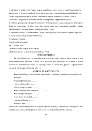 308
c) activitatea în grupuri mici: Fiecare grup îşi alege în mod secret un loc pe care îl amenajează, se
documentea- ză despre tema aleasă, face o scurtă prezentare a elementului principal al locului ales;
Fiecare grup pregăteşte spaţiul pe care l-a ales (selectează şi aşază cărţi în câmpul vizual al
„călătorilor”, pregătesc un moment de teatru, concep portrete ale personajelor, etc.);
d) călătoria spre destinaţie: Grupurile pleacă spre destinaţii;Grupul care a propus prima destinaţie va
dirija un reprezentant al altui grup către prima staţie prin intermediul poziţiilor spaţiale
(Deplasează-te 3 paşi spre dreapta, mai mergi înainte 2 paşi);
e) sosirea la destinaţia locului misterios: Grupul care a propus vizitarea locului respectiv îl prezintă
în aşa fel încât să atragă atenţia vizitatorilor;
f) evaluarea. Variante:
Drumul pe harta poveştii;
Joc „Fierbinte, rece”.
Călătorie în lumea cărţilor (Clasa a II-a)
Călătorie în Europa „Trenul prieteniei” (Clasa a IV-a)
AUTOPORTRETELE
Pe coli de hârtie A4, veţi trasa silueta proprie şi veţi indica: numele, vârsta, adresa şi, prin
desen,caracteristicile personale şi ﬁzice, ce vă place mai mult să învăţaţi sau să faceţi la şcoală,
pasiunile etc.Portretele vor ﬁ ﬁxate sau expuse pe perete în sala de clasă, pentru a vă permite să vă
cunoaşteţi mai binepe voi înşivă şi între voi.
CERCUL DE CONVERSAŢIE
Fiind dispuşi în cerc, veţi răspunde învăţătorului, continuând şi completând enunţurile date.
Exemple:
• ceea ce prefer eu este .......... ;
• mi-ar plăcea să ﬁu .......... ;
• jocul meu preferat este ......... ;
• cred că numele meu semniﬁcă ................ ;
• nu mi-ar plăcea să ştiu ............ ;
• sunt fericit (trist) când ........... ;
• aş vrea să ﬁu mai .......... ;
• într-o zi sper .......... .
Vi se acordă acelaşi timp pentru a da răspunsul potrivit, precum şi libertatea de a nu răspunde, dacă
nu doriţi acest lucru, „sărind” peste cei care nu vor sau nu ştiu să-şi exprime opţiunea.
 