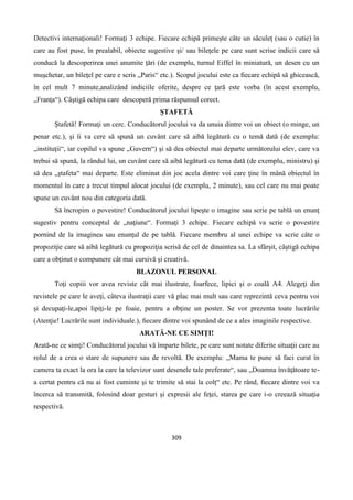 309
Detectivi internaţionali! Formaţi 3 echipe. Fiecare echipă primeşte câte un săculeţ (sau o cutie) în
care au fost puse, în prealabil, obiecte sugestive şi/ sau bileţele pe care sunt scrise indicii care să
conducă la descoperirea unei anumite ţări (de exemplu, turnul Eiffel în miniatură, un desen cu un
muşchetar, un bileţel pe care e scris „Paris“ etc.). Scopul jocului este ca ﬁecare echipă să ghicească,
în cel mult 7 minute,analizând indiciile oferite, despre ce ţară este vorba (în acest exemplu,
„Franţa“). Câştigă echipa care descoperă prima răspunsul corect.
ŞTAFETĂ
Ştafetă! Formaţi un cerc. Conducătorul jocului va da unuia dintre voi un obiect (o minge, un
penar etc.), şi îi va cere să spună un cuvânt care să aibă legătură cu o temă dată (de exemplu:
„instituţii“, iar copilul va spune „Guvern“) şi să dea obiectul mai departe următorului elev, care va
trebui să spună, la rândul lui, un cuvânt care să aibă legătură cu tema dată (de exemplu, ministru) şi
să dea „ştafeta“ mai departe. Este eliminat din joc acela dintre voi care ţine în mână obiectul în
momentul în care a trecut timpul alocat jocului (de exemplu, 2 minute), sau cel care nu mai poate
spune un cuvânt nou din categoria dată.
Să încropim o povestire! Conducătorul jocului lipeşte o imagine sau scrie pe tablă un enunţ
sugestiv pentru conceptul de „naţiune“. Formaţi 3 echipe. Fiecare echipă va scrie o povestire
pornind de la imaginea sau enunţul de pe tablă. Fiecare membru al unei echipe va scrie câte o
propoziţie care să aibă legătură cu propoziţia scrisă de cel de dinaintea sa. La sfârşit, câştigă echipa
care a obţinut o compunere cât mai cursivă şi creativă.
BLAZONUL PERSONAL
Toţi copiii vor avea reviste cât mai ilustrate, foarfece, lipici şi o coală A4. Alegeţi din
revistele pe care le aveţi, câteva ilustraţii care vă plac mai mult sau care reprezintă ceva pentru voi
şi decupaţi-le,apoi lipiţi-le pe foaie, pentru a obţine un poster. Se vor prezenta toate lucrările
(Atenţie! Lucrările sunt individuale.), ﬁecare dintre voi spunând de ce a ales imaginile respective.
ARATĂ-NE CE SIMŢI!
Arată-ne ce simţi! Conducătorul jocului vă împarte bilete, pe care sunt notate diferite situaţii care au
rolul de a crea o stare de supunere sau de revoltă. De exemplu: „Mama te pune să faci curat în
camera ta exact la ora la care la televizor sunt desenele tale preferate“, sau „Doamna învăţătoare te-
a certat pentru că nu ai fost cuminte şi te trimite să stai la colţ“ etc. Pe rând, ﬁecare dintre voi va
încerca să transmită, folosind doar gesturi şi expresii ale feţei, starea pe care i-o creează situaţia
respectivă.
 