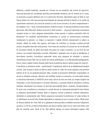 31
didactice, conditii materiale, sanatate etc. Fiecare om are propriile sale criterii de apreciere.
Succesul personal are coordonate specifice personalității fiecăruia, așa că, inainte de a-l cauta,
sa incercam sa gasim definitia care ni se potriveste fiecaruia. Specialiștii spun că felul in care
fiecare dintre noi vede succesul personal depinde de educația primită în familie și la scoală, de
experientele anterioare, de cercul de oameni in care ne-am invartit si al caror comportament l-
am adoptat si noi – toate constituind tiparul, modelul noastru. O alta personalitate in dezvoltare
personala, John Maxwell, definea succesul in felul urmator : „Succesul reprezinta cunoasterea
scopului nostru in viata, atingerea potentialului nostru maxim si sadirea semintelor ideii de
binefacere”. În condiţiile transformărilor economice şi sociale ce caracterizează societatea
românească în prezent, s-a impus ca necesară o amplă reformă educaţională ce aduce ca
noutate, alături de multe alte aspecte, activitatea de consiliere şi orientare şcolară privind
cariera, începând chiar din ciclul primar. Activitatea de consiliere în carieră are un rol deosebit
în societatea umană, iar ţările dezvoltate din punct de vedere economic, cu un nivel de trai
crescut i-au acordat importanţa cuvenită, elaborând o legislaţie care să ajute la desfăşoare şi
dezvoltarea acesteia. Consilierea reprezintă inima unui program de orientare a carierei;
semnificaţia acestui fapt este nu numai de natură psihologică, ci şi educaţională (pedagogică).
Elevii, tinerii, adulţii trebuie formaţi astfel încât să poată lua decizii optime legate de viaţa lor.
Consilierea şi orientarea şcolar – profesională îl sprijină pe individ să-şi îndeplinească propria
carieră, prin aceasta îl ajută să aibă un destin demn în viaţă. De aceea alegerea unei profesii
trebuie să fie un act profund personal, liber, rezultat al procesului deliberării responsabile, în
acord cu situaţiile concrete, obiective ale realităţii sociale şi economice, cu motivaţiile interne
şi interesele dominante şi stabile.În acest mod, elevul nu mai este doar un simplu receptor de
informaţie, ci este format pentru o societate dinamică, o societate aflată în schimbare, conform
idealului educaţional care doreşte să dezvolte personalităţi libere, creatoare, întreprinzătoare.
În acest sens, consilierea şi orientarea în carieră devine un instrument principal în dezvoltarea
şi afirmarea personalităţii fiecărui tânăr şi alegerea corectă a profesiei conform aspiraţiilor,
dorinţelor şi cunoştinţelor sale. Pentru asigurarea succesului în profesiune, în viaţă, trebuie să
se stabilească un acord între fondul aptitudinal şi aspiraţii pe care le poate realiza. Mulţi tineri
îşi făuresc planuri de viitor fără să se gândească dacă posedă şi calităţile necesare îndeplinirii
acestora. La fel fac şi foarte mulţi părinţi care doresc pentru copiii lor un viitor mai fericit, mai
plin de realizări mari, decât al lor. Dar părinţii înţeleg că numai năzuinţele singure, fără
 