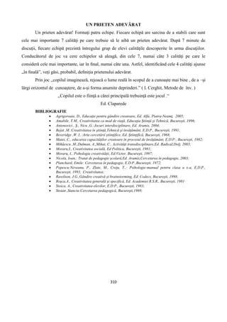 310
UN PRIETEN ADEVĂRAT
Un prieten adevărat! Formaţi patru echipe. Fiecare echipă are sarcina de a stabili care sunt
cele mai importante 7 calităţi pe care trebuie să le aibă un prieten adevărat. După 7 minute de
discuţii, ﬁecare echipă prezintă întregului grup de elevi calităţile descoperite în urma discuţiilor.
Conducătorul de joc va cere echipelor să aleagă, din cele 7, numai câte 3 calităţi pe care le
consideră cele mai importante, iar în ﬁnal, numai câte una. Astfel, identiﬁcând cele 4 calităţi ajunse
„în ﬁnală”, veţi găsi, probabil, deﬁniţia prietenului adevărat.
Prin joc ,,copilul imaginează, rejoacă o lume reală în scopul de a cunoaşte mai bine , de a –şi
lărgi orizontul de cunoaştere, de a-şi forma anumite deprinderi.” ( I. Cerghit, Metode de înv. )
,,Copilul este o fiinţă a cărei principală trebuinţă este jocul .“
Ed. Claparede
BIBLIOGRAFIE
 Agrigoroaie, D., Educaţie pentru gândire creatoare, Ed. Alfa, Piatra-Neamţ, 2005;
 Amabile, T.M., Creativitatea ca mod de viaţă, Educaţia Ştiinţă şi Tehnică, Bucureşti, 1996;
 Antonovici , Ş., Nicu ,G.:Jocuri interdisciplinare, Ed. Aramis, 2004;
 Bejat ,M.:Creativitatea în ştiinţă,Tehnică şi învăţământ, E.D.P., Bucureşti, 1991;
 Beveridge ,W. I..:Arta cercetării ştiinţifice, Ed. Ştiinţifică, Bucureşti, 1968;
 Matei, C., educarea capacităţilor creatoare în procesul de învăţământ, E.D.P:, Bucureşti, 1982;
 Mihăescu ,M.,Dulman, A.,Mihai, C., Activităţi transdisciplinare,Ed. Radical,Dolj, 2003;
 Moraru,I., Creativitatea socială, Ed Politica, Bucureşti, 1981;
 Moraru, I., Psihologia creativităţii, Ed.Victor, Bucureşti, 1997;
 Nicola, Ioan,: Tratat de pedagogie şcolară,Ed. Aramis,Cercetarea în pedagogie, 2003;
 Planchard, Emile: Cercetarea în pedagogie, E.D.P.,Bucureşti, 1972;
 Popescu-Neveanu, P., Zlate, M., Creţu, T.,: Psihologie-manual pentru clasa a x-a, E.D.P.,
Bucureşti, 1993, Creativitatea;
 Rawilson, J.G.,Gândire creativă şi brainstorming, Ed. Codecs, Bucureşti, 1998;
 Roşca,A., Creativitatea generală şi specifică, Ed. Academiei R.S.R., Bucureşti, 1981
 Stoica, A., Creativitatea elevilor, E.D.P., Bucureşti, 1983;
 Stoian ,Stanciu:Cercetarea pedagogică, Bucureşti,1969;
 