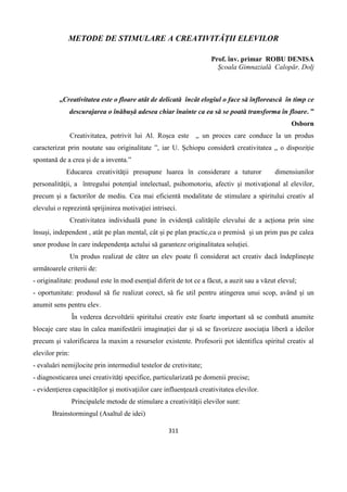 311
METODE DE STIMULARE A CREATIVITĂȚII ELEVILOR
Prof. înv. primar ROBU DENISA
Școala Gimnazială Calopăr, Dolj
„Creativitatea este o floare atât de delicată încât elogiul o face să înflorească în timp ce
descurajarea o înăbușă adesea chiar înainte ca ea să se poată transforma în floare. ”
Osborn
Creativitatea, potrivit lui Al. Roșca este „ un proces care conduce la un produs
caracterizat prin noutate sau originalitate ”, iar U. Șchiopu consideră creativitatea „ o dispoziție
spontană de a crea și de a inventa.”
Educarea creativitǎţii presupune luarea în considerare a tuturor dimensiunilor
personalitǎţii, a întregului potenţial intelectual, psihomotoriu, afectiv şi motivaţional al elevilor,
precum şi a factorilor de mediu. Cea mai eficientǎ modalitate de stimulare a spiritului creativ al
elevului o reprezintǎ sprijinirea motivaţiei intriseci.
Creativitatea individuală pune în evidență calitățile elevului de a acționa prin sine
însuși, independent , atât pe plan mental, cât și pe plan practic,ca o premisă și un prim pas pe calea
unor produse în care independența actului să garanteze originalitatea soluției.
Un produs realizat de cǎtre un elev poate fi considerat act creativ dacǎ îndeplineşte
urmǎtoarele criterii de:
- originalitate: produsul este în mod esenţial diferit de tot ce a fǎcut, a auzit sau a vǎzut elevul;
- oportunitate: produsul sǎ fie realizat corect, sǎ fie util pentru atingerea unui scop, având şi un
anumit sens pentru elev.
În vederea dezvoltǎrii spiritului creativ este foarte important sǎ se combatǎ anumite
blocaje care stau în calea manifestǎrii imaginaţiei dar şi sǎ se favorizeze asociaţia liberǎ a ideilor
precum şi valorificarea la maxim a resurselor existente. Profesorii pot identifica spiritul creativ al
elevilor prin:
- evaluǎri nemijlocite prin intermediul testelor de cretivitate;
- diagnosticarea unei creativitǎţi specifice, particularizatǎ pe domenii precise;
- evidenţierea capacitǎţilor şi motivaţiilor care influenţeazǎ creativitatea elevilor.
Principalele metode de stimulare a creativitǎţii elevilor sunt:
Brainstormingul (Asaltul de idei)
 