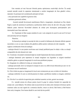 312
Este metoda cel mai frecvent folositǎ pentru optimizarea creativitǎţii elevilor. În esenţǎ
aceastǎ metodǎ constǎ în separarea intenţionatǎ a actului imaginaţiei de faza gândirii critice,
raţionale. Ea porneşte de la urmǎtoarele principii de bazǎ:
- orice persoanǎ este capabilǎ sǎ genereze idei;
- cantitatea genereazǎ calitate.
Aceastǎ metodǎ favorizeazǎ manifestarea liberǎ a imaginaţiei, stimuleazǎ un flux ideatic
bogat şi ajutǎ de asemenea la preluarea şi prelucrarea ideilor emise de alţi elevi din grup. Cadrul
didactic poate interveni favorizând cǎutarea de soluţii prin încurajarea participanţilor prin
intermediul unor fraze adecvate.
Ex: Exprimați-vă liber asupra modului în care v-ați comporta în cazul în care ați fi în locul
unui personaj real sau imaginar.
Sinectica.
Se bazeazǎ pe analogii şi asociaţii de idei şi constǎ în îmbinarea de elemente diferite aparent
necorelate ce are ca scop evadarea din gândirea şablon pentru realizarea de idei originale. Se
regǎsesc urmǎtoarele forme de analogii:
- analogia directǎ: în care pentru rezolvarea unei situaţii problemǎ pune în relaţie o idee cu situaţii
comparabile din alte domenii ale vieţii.
Ex: Construiţi o locuință în miniatură după un model împrumutat din lumea animalelor.
- analogia fantasticǎ: prin raportarea la situaţii imaginare sau legendare se asigurǎ transferul
soluţiilor gǎsite cu ajutorul imaginaţiei în rezolvarea problemei propuse.
Ex: Imaginaţi-vă o cǎlǎtorie în timp, pe vremea dacilor.
- analogie personalǎ: elevii se transpun în situaţia în care ei se aflǎ în locul obiectului pe care vor sǎ-
l inventeze sau sǎ-l amelioreze
Ex: Elevii dintr-un grup se imaginează în locul unui extraterestru pe care ar trebui să-l abordeze.
- analogia simbolicǎ: în care se solicitǎ punerea în relaţie a problemei studiate cu imagini, simboluri
etc.
Ex: Elevilor li se solicită să reprezinte prin simboluri anumite cuvinte, gesturi sau mesaje.
Ca metodă extrem de eficace pentru lucrul în grup în vederea formării de capacități de
creație este jocul didactic. Nu trebuie uitat că jocul devine în mâna celor chemați să formeze spirite
creatoare calea cea mai sigură de a comunica deschis, sincer cu elevul, fără limite și fără bariere
între real și imaginar. Este lumea ideală în care totul devine posibil.
 