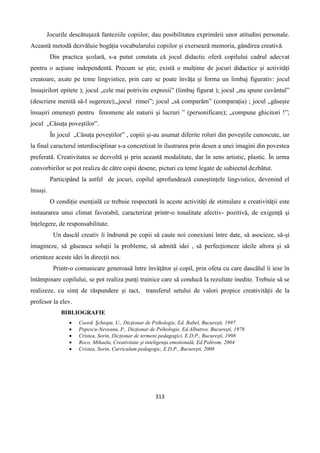 313
Jocurile descătușază fanteziile copiilor, dau posibilitatea exprimării unor atitudini personale.
Această metodă dezvăluie bogăția vocabularului copiilor și exersează memoria, gândirea creativă.
Din practica școlară, s-a putut constata că jocul didactic oferă copilului cadrul adecvat
pentru o acțiune independentă. Precum se știe, există o mulțime de jocuri didactice și activități
creatoare, axate pe teme lingvistice, prin care se poate învăța și forma un limbaj figurativ: jocul
însușirilor( epitete ); jocul „cele mai potrivite expresii” (limbaj figurat ); jocul „nu spune cuvântul”
(descriere menită să-l sugereze);„jocul rimei”; jocul „să comparăm” (comparația) ; jocul „găsește
însușiri omenești pentru fenomene ale naturii și lucruri ” (personificare); „compune ghicitori !”;
jocul „Căsuța poveștilor”.
În jocul „Căsuța poveștilor” , copiii și-au asumat diferite roluri din poveștile cunoscute, iar
la final caracterul interdisciplinar s-a concretizat în ilustrarea prin desen a unei imagini din povestea
preferată. Creativitatea se dezvoltă și prin această modalitate, dar în sens artistic, plastic. În urma
convorbirilor se pot realiza de către copii desene, picturi cu teme legate de subiectul dezbătut.
Participând la astfel de jocuri, copilul aprofundează cunoștințele lingvistice, devenind el
însuși.
O condiție esențială ce trebuie respectată în aceste activități de stimulare a creativității este
instaurarea unui climat favorabil, caracterizat printr-o tonalitate afectiv- pozitivă, de exigență și
înțelegere, de responsabilitate.
Un dascăl creativ îi îndrumă pe copii să caute noi conexiuni între date, să asocieze, să-și
imagineze, să găseasca soluții la probleme, să admită idei , să perfecționeze ideile altora și să
orienteze aceste idei în direcții noi.
Printr-o comunicare generoasă între învățător și copil, prin ofeta cu care dascălul îi iese în
întâmpinare copilului, se pot realiza punți trainice care să conducă la rezultate inedite. Trebuie să se
realizeze, cu simț de răspundere și tact, transferul setului de valori propice creativității de la
profesor la elev.
BIBLIOGRAFIE
 Coord. Şchiopu, U., Dicţionar de Psihologie, Ed. Babel, Bucureşti, 1997
 Popescu-Neveanu, P., Dicţionar de Psihologie, Ed.Albatros, Bucureşti, 1978
 Cristea, Sorin, Dicţionar de termeni pedagogici, E.D.P., Bucureşti, 1998
 Roco, Mihaela, Creativitate şi inteligenţa emotională, Ed.Polirom, 2004
 Cristea, Sorin, Curriculum pedagogic, E.D.P., Bucureşti, 2008
 