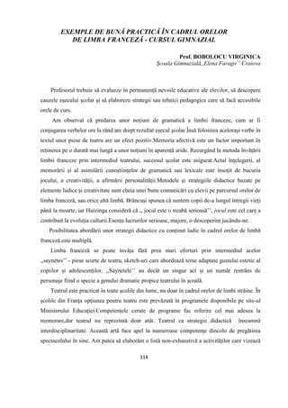 314
EXEMPLE DE BUNĂ PRACTICĂ ÎN CADRUL ORELOR
DE LIMBA FRANCEZĂ - CURSUL GIMNAZIAL
Prof. BOBOLOCU VIRGINICA
Școala Gimnazială,,Elena Farago’’ Craiova
Profesorul trebuie să evalueze în permanență nevoile educative ale elevilor, să descopere
cauzele eșecului școlar și să elaboreze strategii sau tehnici pedagogice care să facă accesibile
orele de curs.
Am observat că predarea unor noțiuni de gramatică a limbii franceze, cum ar fi
conjugarea verbelor ore la rând are drept rezultat eșecul școlar.Însă folosirea acelorași verbe în
textul unor piese de teatru are un efect pozitiv.Memoria afectivă este un factor important în
reținerea pe o durată mai lungă a unor noțiuni în aparență aride. Recurgând la metoda învățării
limbii franceze prin intermediul teatrului, succesul școlar este asigurat.Actul înțelegerii, al
memorării și al asimilării cunoștiințelor de gramatică sau lexicale este însoțit de bucuria
jocului, a creativității, a afirmării personalității.Metodele și strategiile didactice bazate pe
elemente ludice și creativitate sunt cheia unei bune comunicări cu elevii pe parcursul orelor de
limba franceză, sau orice altă limbă. Brâncuși spunea că suntem copii de-a lungul întregii vieți
până la moarte, iar Huizinga consideră că ,, jocul este o treabă serioasă’’, jocul este cel care a
contribuit la evoluția culturii.Esența lucrurilor serioase, majore, o descoperim jucându-ne.
Posibilitatea abordării unor strategii didactice cu conținut ludic în cadrul orelor de limbă
franceză este multiplă.
Limba franceză se poate învăța fără prea mari eforturi prin intermediul acelor
,,saynètes’’ - piese scurte de teatru, sketch-uri care abordează teme adaptate gustului estetic al
copiilor și adolescenților. ,,Saynetele’’ au decât un singur act și un număr restrâns de
personaje fiind o specie a genului dramatic propice teatrului în școală.
Teatrul este practicat în toate școlile din lume, nu doar în cadrul orelor de limbi străine. În
școlile din Franța opțiunea pentru teatru este prevăzută în programele disponibile pe site-ul
Ministerului Educației.Competențele cerute de programe fac referire cel mai adesea la
memorare,dar teatrul nu reprezintă doar atât. Teatrul ca strategie didactică înseamnă
interdisciplinaritate. Această artă face apel la numeroase competențe dincolo de pregătirea
spectacolului în sine. Am putea să elaborăm o listă non-exhaustivă a activităților care vizează
 