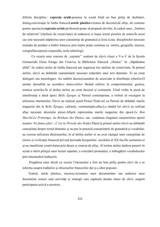 315
diferite discipline : expresia orală-punerea în scenă fiind un bun prilej de dezbateri,
dialog,conversație în limba franceză,artele plastice-crearea de decoruri,de afișe, de costume
pentru spectacol,expresia scrisă-profesorul poate să propună elevilor, în cadrul unor ,,Ateliers
de créativité’’(Ateliere de creativitate) să redacteze ei înșiși textul pieselor de teatru.În acest
caz este necesară stăpânirea unor cunoștiințe de gramatică și lexic.Lista disciplinelor necesare
metodei de predare a limbii franceze prin teatru poate continua cu :istoria, geografia, muzica,
coregrafia(expresia corporală), noile tehnologii.
Cu ocazia unui concurs de ,,saynete’’ susținut de elevii clasei a V-a C de la Școala
Gimnazială Elena Farago din Craiova, la Biblioteca franceză ,,Omnia’’ în ,,Săptămâna
altfel’’,în cadrul orelor de limba franceză am organizat trei ateliere de creativitate. În primul
atelier, elevii au dobândit cunoștiințele necesare redactării unui text dramatic. Ei au creat
dialoguri sau monologuri. Au stabilit decorul,numărul de actori,dar și distribuția rolurilor.O
atenție deosebită au acordat-o didascaliilor făcând referire la comportamentul, gestica,
mimica actorilor.În al doilea atelier au creat decorul și costumele. Fiind vorba în piesă de
interferența a două epoci :Belle Époque și Parisul contemporan, a trebuit să recurgem la
utilizarea internetului. Elevii au realizat acasă Power Point-uri cu Parisul de altădată, marile
magazine din la Belle Époque, cafenele, vestimentație,afișe.La rândul lor elevii au realizat
afișe necesare decorului piesei.Afișele reprezentau marile magazine din epocă:Le Bon
Marché,Le Printemps, Au Bonheur des Dames, sau conțineau sloganuri caracteristice epocii
noastre :Ne fumez plus! , C’est la Période des Soldes!Dacă în primul atelier elevii au dobândit
cunoștiințe despre textul dramatic și au pus în practică cunoștiințele de gramatică și vocabular,
au exersat utilizarea dicționarului, în al doilea atelier ei au avut câștigul unor cunoștiințe de
istorie și civilizație franceză privind perioada începutului secolului al XX-lea.De asemenea ei
și-au manifestat creativitatea prin desen și crearea de afișe. Al treilea atelier dedicat punerii în
scenă a oferit prilejul unor lecturi repetate, a corectării pronunției, a îmbogățirii vocabularului
prin intermediul traducerii.
Pregătirea unui skech cu ocazia Crăciunului a fost un bun prilej pentru elevi de a se
informa asupra tradițiilor și obiceiurilor francezilor dar și a altor popoare.
Teatrul, artele plastice, muzica,vizionarea unor documentare sau audierea unor
documente sonore sunt activități și strategii care captează atenția clasei de elevi, asigură
participarea activă a acestora.
 