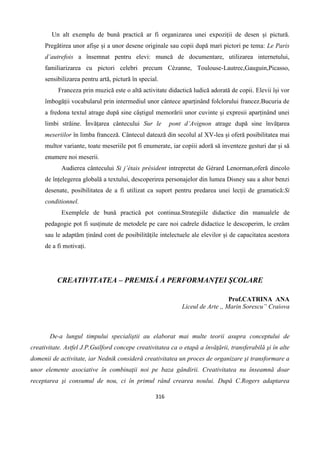 316
Un alt exemplu de bună practică ar fi organizarea unei expoziții de desen și pictură.
Pregătirea unor afișe și a unor desene originale sau copii după mari pictori pe tema: Le Paris
d’autrefois a însemnat pentru elevi: muncă de documentare, utilizarea internetului,
familiarizarea cu pictori celebri precum Cézanne, Toulouse-Lautrec,Gauguin,Picasso,
sensibilizarea pentru artă, pictură în special.
Franceza prin muzică este o altă activitate didactică ludică adorată de copii. Elevii își vor
îmbogății vocabularul prin intermediul unor cântece aparținând folclorului francez.Bucuria de
a fredona textul atrage după sine câștigul memorării unor cuvinte și expresii aparținând unei
limbi străine. Învățarea cântecului Sur le pont d’Avignon atrage după sine învățarea
meseriilor în limba franceză. Cântecul datează din secolul al XV-lea și oferă posibilitatea mai
multor variante, toate meseriile pot fi enumerate, iar copiii adoră să inventeze gesturi dar și să
enumere noi meserii.
Audierea cântecului Si j’étais président intrepretat de Gérard Lenorman,oferă dincolo
de înțelegerea globală a textului, descoperirea personajelor din lumea Disney sau a altor benzi
desenate, posibilitatea de a fi utilizat ca suport pentru predarea unei lecții de gramatică:Si
conditionnel.
Exemplele de bună practică pot continua.Strategiile didactice din manualele de
pedagogie pot fi susținute de metodele pe care noi cadrele didactice le descoperim, le creăm
sau le adaptăm ținând cont de posibilitățile intelectuele ale elevilor și de capacitatea acestora
de a fi motivați.
CREATIVITATEA – PREMISĂ A PERFORMANŢEI ŞCOLARE
Prof.CATRINA ANA
Liceul de Arte ,, Marin Sorescu” Craiova
De-a lungul timpului specialiştii au elaborat mai multe teorii asupra conceptului de
creativitate. Astfel J.P.Guilford concepe creativitatea ca o etapă a învăţării, transferabilă şi în alte
domenii de activitate, iar Nednik consideră creativitatea un proces de organizare şi transformare a
unor elemente asociative în combinaţii noi pe baza gândirii. Creativitatea nu înseamnă doar
receptarea şi consumul de nou, ci în primul rând crearea noului. După C.Rogers adaptarea
 