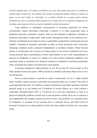 317
creativă naturală pare a fi singura posibilitate prin care omul poate ţine pasul cu schimbarea
caleidoscopică a lumii sale. În condiţiile ratei actuale a progresului ştiinţei, tehnicii şi culturii, un
popor cu un nivel scăzut al creativităţii, cu o cultură limitată nu va putea rezolva eficient
problemele cu care se confruntă. Dacă oamenii nu vor realiza idei noi şi originale în adaptarea lor
la mediu, atunci popoarele lor nu ar mai fi competitive în plan internaţional.
Viaţa modernă, cu schimbările socioeconomice şi micşorarea depozitului de resurse
convenţionale, impune dezvoltarea creativităţii şi punerea ei în slujba progresului uman şi
bunăstarea materială şi spirituală a omenirii. Rolul cel mai important în depistarea, stimularea şi
finalizarea creativităţii îl ocupă şcoala. Astfel şcoala contemporană trebuie să fie centrată pe elev,
oferindu-i posibilitatea de dezvoltare la maxim a capacităţilor şi aptitudinilor creatoare prin procesul
învăţării. Cercetările în domeniul creativităţii au arătat că există interacţiune între creativitate,
inteligenţă, randament şcolar, conţinutul învăţământului şi rezultatele învăţării. Arthur Koestler
spunea că „Creativitatea este un proces de învăţare aparte, la care elevul şi profesorul sunt una şi
aceeaşi persoană” fapt ce demonstrază că fiecare cadru didactic are azi o mare responsabilitate în
procesul de învăţământ, în sensul că e obligat să le ofere elevilor posibilitatea dobândirii unei
experienţe sociale şi constructive noi, bazată pe cooperare şi colaborare în rezolvarea problemelor
vieţii, ca să poată să-şi asigure convieţuirea într-o lume paşnică.
O cercetare întreprinsă în Marea Britanie, în anii '90, de către M. Fryera a arătat că 70%
dintre profesorii intervievaţi (peste 1.000 de profesori) consideră creativitatea drept un har ce nu-i
este dat fiecăruia.
Este un contrast puternic cu punctul de vedere al americanilor, în S.U.A., după al doilea
război mondial şi până în prezent, creativitatea este percepută drept ceva ce poate fi dezvoltat în
cazul majorităţii indivizilor. J.P. Guilford a susţinut că fenomenul creativităţii reprezintă o trăsătură
generală umană şi că toţi oamenii pot fi distribuiţi, la niveluri diferite, pe o scală continuă a
creativităţii. Alexandru Roşca (1981, p. 17) preciza că, în sens larg, creativitatea se referă şi la
găsirea de soluţii,idei, probleme, metode care nu sunt noi pentru societate, dar la care s-a ajuns pe o
cale independentă. De exemplu, rezolvarea de către un elev a unei probleme, la o anumită materie
de învăţământ, se consideră că este creatoare dacă se realizează într-un mod diferit decât cel
prezentat în manual sau de către profesor la clasă, chiar dacă modul de rezolvare nu e nou pentru
ştiinţă.
 