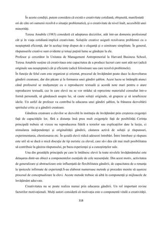 318
În aceste condiţii, putem considera că există o creativitate cotidiană, obişnuită, manifestată
ori de câte ori oamenii rezolvă o situaţie problematică, şi o creativitate de nivel înalt, accesibilă unei
minorităţi.
Teresa Amabile (1983) consideră că adoptarea deciziilor, atât într-un domeniu profesional
cât şi în viaţa cotidiană implică creativitate. Soluţiile creative asigură rezolvarea problemei cu o
neaşteptată eficienţă, dar în acelaşi timp dispun de o eleganţă şi o uimitoare simplitate. În general,
răspunsurile creative sunt evidente şi totuşi puţină lume se gândeşte la ele.
Profesor şi cercetător în Unitatea de Management Antreprenorial la Harvard Business School,
Teresa Amabile susţine că creativitaea este capacitatea de a produce lucruri care sunt atât noi (adică
originale sau neaşteptate) cât şi eficiente (adică folositoare sau care rezolvă problemele).
În funcţie de felul cum este organizat şi orientat, procesul de învăţământ poate duce la dezvoltarea
gândirii creatoare, dar din păcate şi la formarea unei gândiri şablon. Acest lucru se întâmplă atunci
când profesorul se mulţumeşte cu o reproducere textuală şi acordă note mari pentru o atare
reproducere textuală, caz în care elevii nu se vor strădui să reprezinte materialul consultat într-o
formă personală, să gândească asupra lui, să caute soluţii originale, să grupeze şi să ierarhizeze
ideile. Un astfel de profesor va contribui la educarea unei gândiri şablon, la frânarea dezvoltării
spiritului critic şi a gândirii creatoare.
Gândirea creatoare a elevilor se dezvoltă în instituţia de învăţământ prin creşterea exigenţei
faţă de capacităţile lor, fără a distanţa însă prea mult exigenţele faţă de posibilităţi. Cerinţa
principală trebuie să vizeze nu reproducerea fidelă a textelor sau explicaţiilor date la lecţie, ci
stimularea independenţei şi originalităţii gândirii, căutarea activă de soluţii şi răspunsuri,
experimentarea, chestionarea etc. În şcoală elevii ridică adeseori întrebări. Între întrebare şi răspuns
este util să se ducă o mică discuţie de tip euristic cu elevul, care să-i dea cât mai mult posibilitatea
să contribuie la găsirea răspunsului, pe baza experienţei şi a cunoştinţelor sale.
Una din greutăţile principale pe care le întâlnesc elevii la toate nivelele învăţământului este
detaşarea dintr-un obiect a componentelor esenţiale de cele neesenţiale. Din acest motiv, activitatea
de generalizare şi abstractizare este influenţată de flexibilitatea gândirii, de capacitatea de a renunţa
la ipotezele infirmate de experienţă.S-au elaborat numeroase metode şi procedee menite să uşureze
procesul de conceptualizare la elevi. Aceste metode trebuie să aibă în componenţă şi mijloacele de
învăţământ adecvate.
Creativitatea nu se poate realiza numai prin educarea gândirii. Un rol important revine
factorilor motivaţionali. Mulţi autori consideră că motivaţia este o componentă vitală a creativităţii.
 