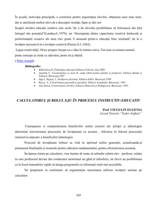 319
În şcoală, motivaţia principală, o constituie pentru majoritatea elevilor, obţinerea unor note mari,
dar şi satisfacţia multor elevi de a descoperi noutăţi, fapte şi idei noi.
Scopul oricărei educaţii creative este acela “de a da elevului posibilitatea să folosească din plin
întregul său potenţial”(Landau,E.,1979), iar “discrepanţa dintre capacitatea creativă înnăscută şi
performanţele creative ale unui elev poate fi atenuată printr-o educaţie bine orientată”, de la o
învăţare necreativă la o învăţare creativă (Parnes.S.J.,1962).
Legea creativităţii. Orice progres începe cu o idee în mintea cuiva. Tot ceea ce mintea noastră
poate concepe şi crede cu adevărat, poate să şi obţină.
( Peter Arnold)
Bibliografie:
 Sălăvăstru,D.,Psihologia educaţiei,Editura Polirom, Iaşi,2004
 Amabile,T., Creativitatea ca mod de viaţă, Ghid pentru părinţi şi profesori, Editura Ştiinţă şi
Tehnică, Bucureşti,1997
 Jiga,I.,Negruţ, I., Învăţarea eficientă, Editura Editis, Bucureşti,1999
 Roşca, A., Creativitatea generală şi specifică, Editura Academiei, Bucureşti, 1981
 Ana Stoica, Creativitatea elevilor, Editura Didactică şi Pedagocică, Bucureşti, 1983
CALCULATORUL ŞI ROLUL SẶU ÎN PROCESUL INSTRUCTIV-EDUCATIV
Prof. CIUGULIN EUGENIA
Liceul Teoretic’’Tudor Arghezi’’
Cunoaşterea si conştientizarea beneficiilor noilor cuceriri ale ştiinţei şi tehnologiei
determinǎ sincronizarea procesului de învaţamant cu acestea , folosirea în folosul procesului
instructive-educativ a beneficiilor tehnologiei.
Procesul de învaţǎmant trebuie sa vinǎ în spiritual noilor generaţii, actualizandu-şi
permanent finalitaţile şi resursele pentru ridicarea randamentului, pentru eficientizarea acestuia.
Învǎţarea sistata pe calculator, vine înainte de toate sǎ schimbe relatia elev –profesor, relaţie
în care profesorul devine din conducator atotstiutor un ghid al infosferei, iar elevii au posibilitatea
ca în locul manualelor rigide sǎ aleaga programele cu informaţii mult mai accesibile.
Ne propunem in continuare sǎ argumentam necesitatea utilizari invǎţarii asistate pe
calculator.
 