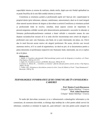 32
capacităţile interne şi externe de realizare, rămân sterile, după cum nici fondul aptitudinal nu
se poate fructifica de la sine fără condiţii interne şi externe.
Consilierea şi orientarea şcolară şi profesională aspiră să-l facă pe elev coparticipant la
propriul destin (prin informare, educare, autoformare, autoorientare), dacă nu în mod integral
chiar autorul acestui demers de alegere şi dezvoltare a carierei.Consilierea şi orientarea şcolară
şi profesională tinde să rezolve, simultan, două aspecte extrem de importante în
prezent:asigurarea echităţii sociale prin democratizarea permanentă a accesului la educaţie şi
formarea profesională;ameliorarea continuă a bunei utilizări a resurselor umane de care
dispune societatea.Este necesar să li se arate elevilor inconsistenţa unor criterii de alegere a
profesiunii cum sunt: este frumoasa, este bună, mi se pare interesantă, imi place, etc. Elevii
dau în mod frecvent aceste motive ale alegerii profesiunii. De aceea, elevilor care invocă
asemenea motive, să li se ceară să argumenteze, iar dacă nu pot, să se documenteze pentru a
putea demonstra că profesiunea respectivă este frumoasă, bună, interesantă, sau să se explice
de ce le place.
Bibliografie:
1. Băban, A. Consiliere educaţională. Ghid metodologic pentru orele de dirigenţie şi consiliere, ed. Psinet,
Cluj-Napoca, 2003 (p.215-217)
3. Jigău, M., Consilierea carierei, ed.SIGMA, Bucureşti, 2001(p.49-52)
4. Lemeni, G., Miclea M., „ Consiliere şi orientare” ghid de educaţie pentru carieră, ed.Ascr, Cluj-Napoca,
2004( p.28-39)
5. Tomşa, GH., Orientarea şi dezvoltarea carierei la elevi, Casa de Editură şi Presă “Viaţa Românească”,
Bucureşti, 1998 (p.78)
TEHNOLOGIILE INFORMATICE ŞI DE COMUNICARE ÎN CONSILIEREA
CARIEREI
Prof. Monica Ceucă-Diaconescu
Colegiul “Ştefan Odobleja” Craiova
Prof. Adina Demetrian
Colegiul “Ştefan Odobleja” Craiova
În multe ţări dezvoltate economic şi cu o infrastructură a tehnologiilor informatice şi de
comunicare, de asemenea dezvoltată, se distinge deja tendinţa de a oferi pentru adulţi servicii de
informare, consiliere şi orientare în regim de „auto-utilizare”, mai ales pentru acele categorii de
 