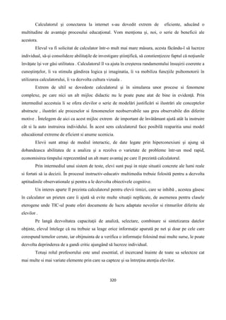320
Calculatorul şi conectarea la internet s-au dovedit extrem de eficiente, aducând o
multitudine de avantaje procesului educaţional. Vom menţiona şi, noi, o serie de beneficii ale
acestora.
Elevul va fi solicitat de calculator într-o mult mai mare mâsura, acesta fǎcându-l sǎ lucreze
individual, sǎ-şi consolideze abilitaţile de investigare ştiinţificǎ, sǎ constienţizeze faptul cǎ noţiunile
învǎţate îşi vor gǎsi utilitatea . Calculatorul îl va ajuta în creşterea randamentului însuşirii coerente a
cunoştinţelor, îi va stimula gândirea logica şi imaginatia, îi va mobiliza funcţiile psihomotorii în
utilizarea calculatorului, îi va dezvolta cultura vizuala .
Extrem de ultil se dovedeste calculatorul şi în simularea unor procese si fenomene
complexe, pe care nici un alt mijloc didactic nu le poate pune atat de bine in evidenţǎ. Prin
intermediul accestuia li se ofera elevilor o serie de modelǎri justificǎri si ilustrǎri ale conceptelor
abstracte , ilustrǎri ale proceselor si fenomenelor neobservabile sau greu observabile din diferite
motive . Întelegem de aici ca acest mijloc extrem de important de învǎtǎmant ajutǎ atât la instruire
cât si la auto instruirea individului. În acest sens calculatorul face posibilǎ reaparitia unui model
educaǎional extreme de eficient si anume ucenicia.
Elevii sunt atraşi de mediul interactic, de date legate prin hiperconexiuni şi ajung sǎ
dobandeasca abilitatea de a analiza şi a rezolva o varietate de probleme într-un mod rapid,
economisirea timpului reprezentând un alt mare avantaj pe care îl prezintǎ calculatorul.
Prin intermediul unui sistem de teste, elevi sunt puşi in nişte situatii concrete ale lumi reale
si fortati sǎ ia decizii. În procesul instructiv-educativ multimedia trebuie folositǎ pentru a dezvolta
aptitudinile observationale şi pentru a le dezvolta obiectivele cognitive.
Un interes aparte îl prezinta calculatorul pentru elevii timizi, care se inhibǎ , acestea gǎsesc
în calculator un prieten care îi ajutǎ sǎ evite multe situaţii neplǎcute, de asemenea pentru clasele
eterogene unde TIC-ul poate oferi documente de lucru adaptate nevoilor si ritmurilor diferite ale
elevilor .
Pe langǎ dezvoltatea capacitaţii de analizǎ, selectare, combinare si sintetizarea datelor
obţinte, elevul întelege cǎ nu trebuie sa leage orice informaţie aparutǎ pe net şi doar pe cele care
corespund temelor cerute, iar obijnuinta de a verifica o informaţie folosind mai multe surse, le poate
dezvolta deprinderea de a gandi critic ajungând sǎ lucreze individual.
Totuşi rolul profesorului este unul essential, el incercand înainte de toate sa selecteze cat
mai multe si mai variate elemente prin care sa capteze şi sa întreţina atenţia elevilor.
 