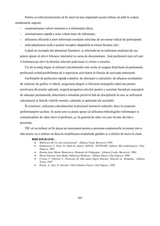 321
Pentru ca rolul profesorului sǎ fie unul tot mai important acesta trebuie sǎ aibǎ în vedere
urmǎtoarele aspecte:
- conştientizarea valorii interactive a informaţiei alese;
- sistematizarea rapidǎ a unui volum mare de informaţii;
- difuzarea eficientǎ a unor informaţii esenţiale solicitate de un numar ridicat de participanţi
- individualizarea realǎ a actului învaţǎrii adaptabilǎ la ritmul fiecǎrui elev.
Luând un exemplu din domeniul literaturii, şi referindu-ne la realizarea studiului de caz
putem spune cǎ elevii folosesc internetul ca sursa de documentare , însǎ profesorul este cel care
îi formeaza pe elevi în direcţia selectari judicioase si critice a surselor.
Un alt avantaj major al utilizari calculatorului este acela cǎ asigura feed-back-ul permanent,
profesorul având posibilitatea de a reproiecta activitatea în funcţie de secvenţa anterioarǎ.
Facilitaţiile de prelucrare rapidǎ a datelor, de efectuare a calculelor, de afişarea rezultatelor
de realizare de grafice si tabele, asigurarea alegeri si folosirea strategiilor adecvate pentru
rezolvarea diverselor aplicaţii, asigurǎ pregatirea elevilor pentru o societate bazatǎ pe conceptul
de educaţie permanentǎ, determinǎ o atitudine pozitivǎ fatǎ de disciplinele la care se utilizeazǎ
calculatorul şi fatǎ de valorile morale, culturale şi spirituale ale societǎtii.
În concluzie ,utilizarea calculatorului in procesul instructiv-educativ duce la creşterea
performanţelor şcolare. In acest sens se poate spune cǎ utilizarea tehnologiilor informaţiei si
comunicaţiilor de cǎtre elevi si profesori, şi, în general de cǎtre cei care învatǎ, devinǎ o
prioritate.
TIC-ul nu trebuie sǎ fie decat un instrument pentru a prezenta conţinuturile existente intr-o
altǎ manie ra ci trebuie sǎ duca la modificarea moduluide gândire şi a stilului de lucru la clasǎ .
BIBLIOGRAFIE:
 Milosescu M, Ce este calculatorul? , Editura Teota, Bucuresti 1996
 Dumitrescu V, Paiu, O, Ghid de initiere NOVEL- NETWARE, Editura Microinformatica, Cluj-
Napoca, 1991
 Romita Iucu, Marin Manolescu, Elemente de Pedagogie , Editura Credis, Bucuresti, 2004
 Miron Ionescu, Ioan Radu, Didactica Moderna , Editura Dacia, Cluj-Napoca, 2004
 Cristea V. Patriciu V, Pietrosan M, Mai multe depre Internet -Internet in Romania , Editura
Teora, 1997
 Kiraly, A., Ilea, H. Internet- Ghid, Edutura Dacia, Cluj-Napoca, 1998
 