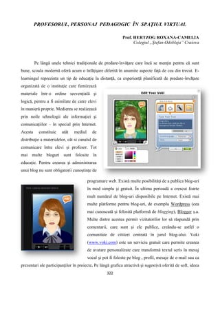 322
PROFESORUL, PERSONAJ PEDAGOGIC ÎN SPAŢIUL VIRTUAL
Prof. HERTZOG ROXANA-CAMELIA
Colegiul „Ştefan Odobleja” Craiova
Pe lângă unele tehnici tradiţionale de predare-învăţare care încă se menţin pentru că sunt
bune, scoala modernă oferă acum o înfăţişare diferită în anumite aspecte faţă de cea din trecut. E-
learningul reprezinta un tip de educaţie la distanţă, ca experienţă planificată de predare-învăţare
organizată de o instituţie care furnizează
materiale într-o ordine secvenţială şi
logică, pentru a fi asimilate de catre elevi
în manieră proprie. Medierea se realizează
prin noile tehnologii ale informaţiei şi
comunicaţiilor – în special prin Internet.
Acesta constituie atât mediul de
distribuţie a materialelor, cât si canalul de
comunicare între elevi şi profesor. Tot
mai multe bloguri sunt folosite în
educaţie. Pentru crearea şi administrarea
unui blog nu sunt obligatorii cunoştinţe de
programare web. Există multe posibilităţi de a publica blog-uri
în mod simplu şi gratuit. În ultima perioadă a crescut foarte
mult numărul de blog-uri disponibile pe Internet. Există mai
multe platforme pentru blog-uri, de exemplu Wordpress (cea
mai cunoscută și folosită platformă de blogging), Blogger ș.a.
Multe dintre acestea permit vizitatorilor lor să răspundă prin
comentarii, care sunt și ele publice, creându-se astfel o
comunitate de cititori centrată în jurul blog-ului. Voki
(www.voki.com) este un serviciu gratuit care permite crearea
de avatare personalizate care transformă textul scris în mesaj
vocal şi pot fi foloste pe blog , profil, mesaje de e-mail sau ca
prezentari ale participanţilor în proiecte. Pe lângă grafica atractivă şi sugestivă oferită de soft, ideea
 