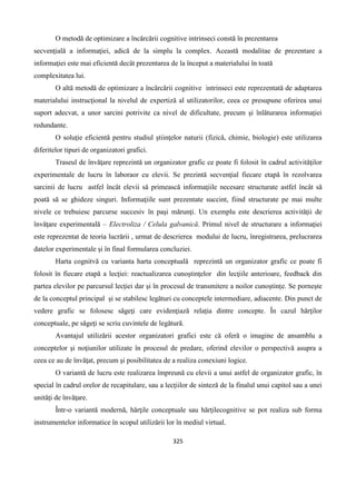 325
O metodă de optimizare a încărcării cognitive intrinseci constă în prezentarea
secvenţială a informaţiei, adică de la simplu la complex. Această modalitae de prezentare a
informaţiei este mai eficientă decât prezentarea de la început a materialului în toată
complexitatea lui.
O altă metodă de optimizare a încărcării cognitive intrinseci este reprezentată de adaptarea
materialului instrucţional la nivelul de expertiză al utilizatorilor, ceea ce presupune oferirea unui
suport adecvat, a unor sarcini potrivite ca nivel de dificultate, precum şi înlăturarea informaţiei
redundante.
O soluţie eficientă pentru studiul ştiinţelor naturii (fizică, chimie, biologie) este utilizarea
diferitelor tipuri de organizatori grafici.
Traseul de învăţare reprezintă un organizator grafic ce poate fi folosit în cadrul activităţilor
experimentale de lucru în laboraor cu elevii. Se prezintă secvenţial fiecare etapă în rezolvarea
sarcinii de lucru astfel încât elevii să primească informaţiile necesare structurate astfel încât să
poată să se ghideze singuri. Informaţiile sunt prezentate succint, fiind structurate pe mai multe
nivele ce trebuiesc parcurse succesiv în paşi mărunţi. Un exemplu este descrierea activităţii de
învăţare experimentală – Electroliza / Celula galvanică. Primul nivel de structurare a informaţiei
este reprezentat de teoria lucrării , urmat de descrierea modului de lucru, înregistrarea, prelucrarea
datelor experimentale şi în final formularea concluziei.
Harta cognitvă cu varianta harta conceptuală reprezintă un organizator grafic ce poate fi
folosit în fiecare etapă a lecţiei: reactualizarea cunoştinţelor din lecţiile anterioare, feedback din
partea elevilor pe parcursul lecţiei dar şi în procesul de transmitere a noilor cunoştinţe. Se porneşte
de la conceptul principal şi se stabilesc legături cu conceptele intermediare, adiacente. Din punct de
vedere grafic se folosesc săgeţi care evidenţiază relaţia dintre concepte. În cazul hărţilor
conceptuale, pe săgeţi se scriu cuvintele de legătură.
Avantajul utilizării acestor organizatori grafici este că oferă o imagine de ansamblu a
conceptelor şi noţiunilor utilizate în procesul de predare, oferind elevilor o perspectivă asupra a
ceea ce au de învăţat, precum şi posibilitatea de a realiza conexiuni logice.
O variantă de lucru este realizarea împreună cu elevii a unui astfel de organizator grafic, în
special în cadrul orelor de recapitulare, sau a lecţiilor de sinteză de la finalul unui capitol sau a unei
unităţi de învăţare.
Într-o variantă modernă, hărţile conceptuale sau hărţilecognitive se pot realiza sub forma
instrumentelor informatice în scopul utilizării lor în mediul virtual.
 