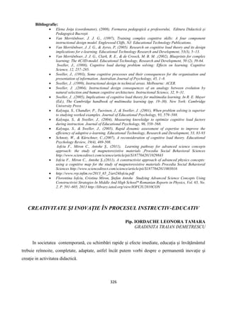 326
Bibliografie:
 Elena Joiţa (coordonator), (2008), Formarea pedagogică a profesorului, Editura Didactică şi
Pedagogică Bucreşti
 Van Merriënboer, J. J. G., (1997), Training complex cognitive skills: A four component
instructional design model. Englewood Cliffs, NJ: Educational Technology Publications.
 Van Merriënboer, J. J. G., & Ayres, P, (2005). Research on cognitive load theory and its design
implications for e-learning. Educational Technology Research and Development, 53(3), 5–13.
 Van Merriënboer, J. J. G., Clark, R. E., & de Croock, M. B. M. ,(2002), Blueprints for complex
learning: The 4C/ID-model. Educational Technology, Research and Development, 50 (2), 39-64.
Sweller, J., (1988), Cognitive load during problem solving: Effects on learning. Cognitive
Science, 12, 257–285.
 Sweller, J., (1993), Some cognitive processes and their consequences for the organisation and
presentation of information. Australian Journal of Psychology, 45, 1–8.
 Sweller, J. ,(1999), Instructional design in technical areas. Melbourne: ACER.
 Sweller, J. ,(2004), Instructional design consequences of an analogy between evolution by
natural selection and human cognitive architecture. Instructional Science, 32, 9–31.
 Sweller, J. ,(2005), Implications of cognitive load theory for multimedia learning. In R. E. Mayer
(Ed.), The Cambridge handbook of multimedia learning (pp. 19–30). New York: Cambridge
University Press
 Kalyuga, S., Chandler, P., Tuovinen, J., & Sweller, J. ,(2001), When problem solving is superior
to studying worked examples. Journal of Educational Psychology, 93, 579–588.
 Kalyuga, S., & Sweller, J., (2004), Measuring knowledge to optimize cognitive load factors
during instruction. Journal of Educational Psychology, 96, 558–568.
 Kalyuga, S., & Sweller, J., (2005), Rapid dynamic assessment of expertise to improve the
efficiency of adaptive e-learning. Educational Technology, Research and Development, 53, 83-93
 Schnotz, W., & Kürschner, C.,(2007), A reconsideration of cognitive load theory. Educational
Psychology Review, 19(4), 469-508.
Iofciu F., Miron C., Antohe Ș., (2011), Learning pathway for advanced science concepts
approach: the study of magnetorezistive materials ,Procedia Social Behavioral Sciences
http://www.sciencedirect.com/science/article/pii/S1877042811029843
 Iofciu F., Miron C., Antohe Ș.,(2011), A constructivist approach of advanced physics concepts:
using a cognitive map for the study of magnetoresistive materials Procedia Social Behavioral
Sciences http://www.sciencedirect.com/science/article/pii/S1877042811003016
 http://www.rrp.infim.ro/2013_65_2/art24Iofciu.pdf
 Florentina Iofciu, Cristina Miron, Ştefan Antohe Studying Advanced Science Concepts Using
Constructivist Strategies In Middle And High School* Romanian Reports in Physics, Vol. 65, No.
2, P. 591–605, 2013 http://library.iated.org/view/IOFCIU2010CON
CREATIVITATE ŞI INOVAŢIE ÎN PROCESUL INSTRUCTIV-EDUCATIV
Pip. IORDACHE LEONORA TAMARA
GRADINITA TRAIAN DEMETRESCU
In societatea contemporană, cu schimbări rapide şi efecte imediate, educaţia şi învăţământul
trebuie reînnoite, completate, adaptate, astfel încât putem vorbi despre o permanentă inovaţie şi
creaţie in activitatea didactică.
 