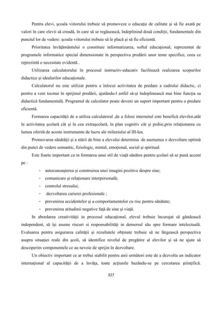 327
Pentru elevi, şcoala viitorului trebuie să promoveze o educaţie de calitate şi să fie axată pe
valori în care elevii să creadă, în care să se regăsească, îndeplinind două condiţii, fundamentale din
punctul lor de vedere: şcoala viitorului trebuie să le placă şi să fie eficientă.
Prioritatea învăţământului o constituie informatizarea, softul educaţional, reprezentat de
programele informatice special dimensionate în perspectiva predării unor teme specifice, ceea ce
reprezintă o necesitate evidentă .
Utilizarea calculatorului în procesul instructiv-educativ facilitează realizarea scopurilor
didactice şi idealurilor educaţionale.
Calculatorul nu este utilizat pentru a înlocui activitatea de predare a cadrului didactic, ci
pentru a veni tocmai în sprijinul predării, ajutându-l astfel să-şi îndeplinească mai bine funcţia sa
didactică fundamentală. Programul de calculator poate deveni un suport important pentru o predare
eficientă.
Formarea capacităţii de a utiliza calculatorul ,de a folosi internetul este benefică elevilor,atât
în activitatea şcolară cât şi în cea extraşcolară, în plan cognitiv cât şi psihic,prin relaţionarea cu
lumea oferită de aceste instrumente de lucru ale mileniului al III-lea.
Promovarea sănătăţii şi a stării de bine a elevului determina de asemenea o dezvoltare optimă
din punct de vedere somantic, fiziologic, mintal, emoţional, social şi spiritual.
Este foarte important ca in formarea unui stil de viaţă sănătos pentru şcolari să se pună accent
pe :
- autocunoaşterea şi construirea unei imagini pozitive despre sine;
- comunicare şi relaţionare interpersonală;
- controlul stresului;
- dezvoltarea carierei profesionale ;
- prevenirea accidentelor şi a comportamentelor cu risc pentru sănătate;
- prevenirea atitudinii negative faţă de sine şi viaţă.
In abordarea creativitǎţii in procesul educaţional, elevul trebuie încurajat să gândească
independent, să îşi asume riscuri si responsabilităţi in demersul său spre formare intelectuală.
Evaluarea pentru asigurarea calităţii şi rezultatele obţinute trebuie să ne lărgească perspectiva
asupra situaţiei reale din şcoli, să identifice nivelul de pregătire al elevilor şi să ne ajute să
descoperim componentele ce au nevoie de sprijin în dezvoltare.
Un obiectiv important ce ar trebui stabilit pentru anii următori este de a dezvolta un indicator
internaţional al capacităţii de a învăţa, toate acţiunile bazându-se pe cercetarea ştiinţifică.
 