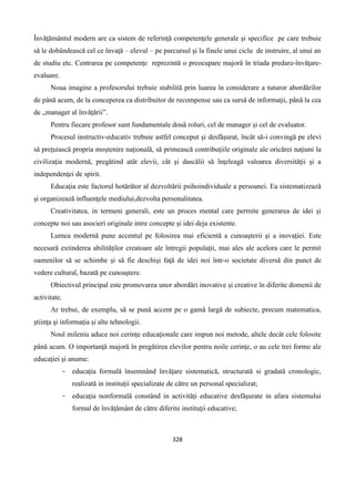 328
Învăţământul modern are ca sistem de referinţă competenţele generale şi specifice pe care trebuie
să le dobândească cel ce învaţă – elevul – pe parcursul şi la finele unui ciclu de instruire, al unui an
de studiu etc. Centrarea pe competenţe reprezintă o preocupare majoră în triada predare-învăţare-
evaluare.
Noua imagine a profesorului trebuie stabilită prin luarea în considerare a tuturor abordărilor
de până acum, de la conceperea ca distribuitor de recompense sau ca sursă de informaţii, până la cea
de „manager al învăţării”.
Pentru fiecare profesor sunt fundamentale două roluri, cel de manager şi cel de evaluator.
Procesul instructiv-educativ trebuie astfel conceput şi desfăşurat, încât să-i convingă pe elevi
să preţuiască propria moştenire naţională, să primească contribuţiile originale ale oricărei naţiuni la
civilizaţia modernă, pregătind atât elevii, cât şi dascălii să înţeleagă valoarea diversităţii şi a
independenţei de spirit.
Educaţia este factorul hotărâtor al dezvoltării psihoindividuale a persoanei. Ea sistematizează
şi organizează influenţele mediului,dezvolta personalitatea.
Creativitatea, in termeni generali, este un proces mental care permite generarea de idei şi
concepte noi sau asocieri originale intre concepte şi idei deja existente.
Lumea modernă pune accentul pe folosirea mai eficientă a cunoaşterii şi a inovaţiei. Este
necesară extinderea abilităţilor creatoare ale întregii populaţii, mai ales ale acelora care le permit
oamenilor să se schimbe şi să fie deschişi faţă de idei noi într-o societate diversă din punct de
vedere cultural, bazată pe cunoaştere.
Obiectivul principal este promovarea unor abordări inovative şi creative în diferite domenii de
activitate.
Ar trebui, de exemplu, să se pună accent pe o gamă largă de subiecte, precum matematica,
ştiinţa şi informaţia şi alte tehnologii.
Noul mileniu aduce noi cerinţe educaţionale care impun noi metode, altele decât cele folosite
pânǎ acum. O importanţǎ majoră în pregǎtirea elevilor pentru noile cerinţe, o au cele trei forme ale
educaţiei şi anume:
- educaţia formală însemnând învăţare sistematică, structurată si gradată cronologic,
realizată in instituţii specializate de către un personal specializat;
- educaţia nonformală constând in activităţi educative desfăşurate in afara sistemului
formal de învăţământ de către diferite instituţii educative;
 