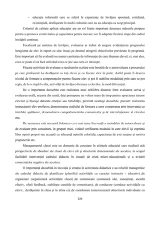 329
- educaţia informală care se referǎ la experienţe de învăţare spontană, cotidiană,
existenţială, desfǎşurate în medii culturale care nu au educaţia ca scop principal.
Criteriul de calitate aplicat educaţiei are un rol foarte important deoarece măsurile propuse
pentru a promova creativitatea şi capacitatea pentru inovare vor fi adaptate fiecǎrei etape din cadrul
învăţării continue.
Focalizată pe unitatea de învăţare, evaluarea ar trebui să asigure evidenţierea progresului
înregistrat de elev în raport cu sine însuşi pe drumul atingerii obiectivelor prevăzute în programă.
Este important să fie evaluată nu numai cantitatea de informaţie de care dispune elevul, ci, mai ales,
ceea ce poate el să facă utilizând ceea ce ştie sau ceea ce intuieşte.
Fiecare activitate de evaluare a rezultatelor şcolare este însoţită de o autoevaluare a procesului
pe care profesorul l-a desfăşurat cu toţi elevii şi cu fiecare elev în parte. Astfel poate fi descris
nivelul de formare a competenţelor pentru fiecare elev şi pot fi stabilite modalităţi prin care se pot
regla, de la o etapă la alta, activităţi de învăţare-formare a elevilor, în mod diferenţiat.
De o importanta deosebita este realizarea unui echilibru dinamic între evaluarea scrisă şi
evaluarea orală; aceasta din urmă, deşi presupune un volum mare de timp pentru aprecierea tuturor
elevilor şi blocaje datorate emoţiei sau timidităţii, prezintă avantaje deosebite, precum: realizarea
interacţiunii elev-profesor; demonstrarea stadiului de formare a unor competenţe prin intervenţia cu
întrebări ajutătoare, demonstrarea comportamentului comunicativ şi de interrelaţionare al elevului
etc;
De asemenea este necesară folosirea cu o mai mare frecvenţă a metodelor de autoevaluare şi
de evaluare prin consultare, în grupuri mici, vizând verificarea modului în care elevii îşi exprimă
liber opinii proprii sau acceptă cu toleranţă opiniile celorlalţi, capacitatea de a-şi susţine şi motiva
propunerile etc.
Managementul clasei este un domeniu de cercetare în ştiinţele educaţiei care studiază atât
perspectivele de abordare ale clasei de elevi cât şi structurile dimensionale ale acesteia, în scopul
facilitării intervenţiei cadrului didactic în situaţii de criză micro-educaţională şi a evitării
consecinţelor negative ale acesteia.
O importanţă deosebită in inovaţia şi creaţia în activitatea didactică o au rolurile manageriale
ale cadrului didactic :de planificare (planifică activităţile cu caracter instructiv - educativ) ;de
organizare (organizează activităţile clasei) ;de comunicare (comunică idei, cunoştinţe, ascultă
efectiv, oferă feedback, stabileşte canalele de comunicare); de conducere (conduce activităţile cu
elevii , desfăşurate în clasa şi în afara ei) ;de coordonare (sincronizează obiectivele individuale cu
 