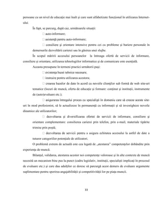33
persoane cu un nivel de educaţie mai înalt şi care sunt alfabetizate funcţional în utilizarea Internet-
ului.
În fapt, se parcurg, după caz, următoarele situaţii:
-informare;
-informare;
ientare intensive pentru cei cu probleme şi bariere personale în
demersurile dezvoltării carierei sau în găsirea unei slujbe.
În scopul măririi accesului persoanelor la întreaga ofertă de servicii de informare,
consiliere şi orientare, utilizarea tehnologiilor informatice şi de comunicare este esenţială.
Aceasta presupune în termeni practici următorii paşi:
pentru utilizarea acestora;
-uri
tematice (locuri de muncă, oferta de educaţie şi formare: conţinut şi instituţii, instrumente
de (auto)evaluare etc.);
-
uri în mod profesionist, să le actualizeze în permanenţă cu informaţii şi să investigheze nevoile
dinamice ale utilizatorilor;
orientare complementare: consilierea carierei prin telefon, prin e-mail, materiale tipărite
trimise prin poştă;
a asigura echitatea accesului la astfel de date a
tuturor categoriilor potenţiale de utilizatori.
O problemă extrem de actuală este cea legată de „atestarea” competenţelor dobândite prin
experienţa de muncă.
Bilanţul, validarea, atestarea acestor noi competenţe valoroase şi în alte contexte de muncă
necesită un mecanism bine pus la punct (cadru legislativ, instituţii, specialişti implicaţi în procesul
de evaluare etc.) şi care dau adulţilor ce doresc să parcurgă acest demers de evaluare argumente
suplimentare pentru sporirea angajabilităţii şi competitivităţii lor pe piaţa muncii.
 