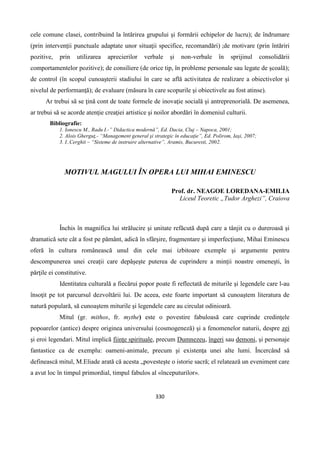 330
cele comune clasei, contribuind la întărirea grupului şi formării echipelor de lucru); de îndrumare
(prin intervenţii punctuale adaptate unor situaţii specifice, recomandări) ;de motivare (prin întăriri
pozitive, prin utilizarea aprecierilor verbale şi non-verbale în sprijinul consolidării
comportamentelor pozitive); de consiliere (de orice tip, în probleme personale sau legate de şcoală);
de control (în scopul cunoaşterii stadiului în care se află activitatea de realizare a obiectivelor şi
nivelul de performanţă); de evaluare (măsura în care scopurile şi obiectivele au fost atinse).
Ar trebui să se ţină cont de toate formele de inovaţie socială şi antreprenorială. De asemenea,
ar trebui să se acorde atenţie creaţiei artistice şi noilor abordări în domeniul culturii.
Bibliografie:
1. Ionescu M., Radu I.-” Didactica modernă”, Ed. Dacia, Cluj – Napoca, 2001;
2. Alois Gherguţ,- “Management general şi strategic în educaţie”, Ed. Polirom, Iaşi, 2007;
3. I..Cerghit – “Sisteme de instruire alternative”, Aramis, Bucuresti, 2002.
MOTIVUL MAGULUI ÎN OPERA LUI MIHAI EMINESCU
Prof. dr. NEAGOE LOREDANA-EMILIA
Liceul Teoretic „Tudor Arghezi”, Craiova
Închis în magnifica lui strălucire şi unitate refăcută după care a tânjit cu o dureroasă şi
dramatică sete cât a fost pe pământ, adică în sfârşire, fragmentare şi imperfecţiune, Mihai Eminescu
oferă în cultura românească unul din cele mai izbitoare exemple şi argumente pentru
descompunerea unei creaţii care depăşeşte puterea de cuprindere a minţii noastre omeneşti, în
părţile ei constitutive.
Identitatea culturală a fiecărui popor poate fi reflectată de miturile şi legendele care l-au
însoţit pe tot parcursul dezvoltării lui. De aceea, este foarte important să cunoaştem literatura de
natură populară, să cunoaştem miturile şi legendele care au circulat odinioară.
Mitul (gr. mithos, fr. mythe) este o povestire fabuloasă care cuprinde credinţele
popoarelor (antice) despre originea universului (cosmogeneză) şi a fenomenelor naturii, despre zei
şi eroi legendari. Mitul implică fiinţe spirituale, precum Dumnezeu, îngeri sau demoni, şi personaje
fantastice ca de exemplu: oameni-animale, precum şi existenţa unei alte lumi. Încercând să
definească mitul, M.Eliade arată că acesta „povesteşte o istorie sacră; el relatează un eveniment care
a avut loc în timpul primordial, timpul fabulos al «începuturilor».
 