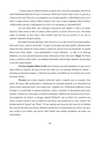 331
Există în opera lui Mihai Eminescu un spaţiu mitic. Eroul liric, personajul, intră într-un
cadru fundamental diferit de tot ceea ce cunoscuse. Pentru poet există o lume a celor vii, precum şi
o lume a celor morţi. Între ele, ca un purgatoriu şi ca un spaţiu specific, se află tărâmul celor şi vii şi
morţi, în egală măsură. Arald şi Maria (Strigoii) sunt, cum ar spune Algiradas Julien Greimas,
„suflete moarte care duc o viaţă paralelă cu a celor vii şi sunt dotate cu o prezenţă fizică“.
Cei mai mulţi dintre eroii mitologiei eminesciene sunt stăpâni ai vieţii şi ai morţii.
Hyperion, fiinţă eternă, ar dori să coboare printre muritori; în poezia Memento mori, sub nisipul
arzător al pustiului, îşi duce viaţa o lume insolită; zmeul din Fata din grădina de aur este un
„daimon“ aspirând la fiinţarea terestră.
Din spaţiul Eternului Demiurg, omul este privit ca un copil crescut de un timp înşelător.
Însă tocmai acest „copil al universului” va putea să perceapă, prin forţa gândirii, diferenţa dintre
timpul universal, înnegrit de vremea eternă, şi timpul său, divizat în ore ale efemerităţii. La graniţa
dintre aceste două entităţi – timp (nemăsurabil) şi vreme (efemeră) – se află, ca un Demiurg
pământesc, cea mai importantã ipostază a eului eminescian ce tinde către etern: Magul. De obicei,
acesta e cufundat în sânul naturii: este stăpânul elementelor, domină legile spaţiului, ale gravitaţiei
şi, mai ales, legile timpului.
Povestea magului călător în stele relevă ipostaza unui divin pământesc, ce pare să se fi
născut odată cu omenirea. De aceea, de cele mai multe ori, el îşi primeşte atributul de „bătrân” –
echivalent cu măsurarea timpului: „Când încă eram tânăr, el tot bătrân era/ Al vremilor curs vecinic
nu-l poate turbura”.
Povestea este cronica timpului echinoxial, adică a timpului care nu cunoaşte, încă,
istoria. De aceea, idila eminesciană se dispensează de convenţia pastorală şi se structurează pe
scheme mitice subiacente (teiul =axis mundi, lacul =omphalos etc.). Simbolismul călătoriei, extrem
de bogat, se rezumă totuşi la căutarea adevărului, a păcii, a nemuririi, la descoperirea unui centru
spiritual. Căutarea lor a dat naştere aventurilor nenumărate. Călătoria mai înseamnă seria de încer-
cări pregătitoare ale iniţierii, ca progres spiritual."Simbolul" este un obiect sau eveniment care
trimite la altceva decât la ceea ce indică îm mod direct, care posedă deci un sens "secund" mai
profund decât cel "primar" sau "literar". El este expresia unui lucru pe care n-am ştii să-l definim
de-o manieră mai clară, mai precisă. Simbolul consistă deci în transformarea unui obiect, unui gest,
unui cuvânt în ceva diferit, care devine astfel semnul unei realităţi considerate mai înalte, mai
cuprinzătoare.
 