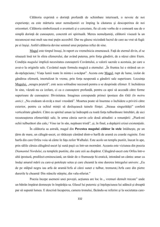 332
Călătoria exprimă o dorinţă profundă de schimbare interioară, o nevoie de noi
experienţe; ea este mărturia unor nemulţumiri ce împing la căutarea şi descoperirea de noi
orizonturi. Călătoria simbolizează o aventură şi o cercetare, fie că este vorba de o comoară sau de o
simplă dorinţă de cunoaştere, concretă ori spirituală. Mereu nemulţumiţi, călătorii visează la un
necunoscut mai mult sau mai puţin accesibil. Dar nu găsesc niciodată lucrul de care au vrut să fugă:
pe ei înşişi. Astfel călătoria devine semnul unui perpetuu refuz de sine.
Magul este timpul însuşi, în raport cu vremelnicia omenească. Faţă de eternul divin, el se
situează însă tot în sfera efemerului, dar având puterea, prin forţa gândirii, de a năzui către Etern.
Condiţia magului implică necesitatea cunoaşterii Cuvântului, a valorii sacrale a acestuia, pe care a
avut-o la originile sale. Cuvântul naşte formula magică a eternului: „În fruntea lui e strânsă un ev
de-nţelepciune,/ Viaţa lumii toate în minte-i a-ncăput”. Acesta este Magul, rupt de lume, izolat de
gândirea efemeră, imortalizat în vreme, prin forţa nesperată a gândirii sale superioare. Locuinţa
Magului, „neagra peşterã”, este acea solitudine necesară pentru a se desprinde efemer. E închiderea
în sine, vãzută nu ca izolare, ci ca o cunoaştere profundă, pentru ca apoi să acceadă către forme
superioare de cunoaştere: Divinitatea. Imaginea corespunde primei ipostaze din Odă (în metru
antic): „Nu credeam să-nvăţ a muri vreodată”. Moartea poate să însemne o închidere a privirii către
exterior, pentru ca ochiul minţii să desluşească tainele fiinţei. „Steaua singurătăţii” conferă
verticalitate gândirii. Către ea spiritul uman îşi îndreaptă cu toată forţa tulburătoare întrebări, de aici
recunoaşterea efemerităţii sale, în urma căreia survin cele douã atitudini: a renunţării: „Piară-mi
ochii tulburători din cale,/ Vino iar în sân, nepăsare tristã”, şi, în final, a depăşirii crizei existenţiale.
În călătoria sa astrală, magul din Povestea magului călător în stele întâlneşte, pe un
ţărm de mare, un călugăr-ascet, ce rătăceşte cântând dintr-o harfă de aramă cu coarde ruginite. Este
harfa din care Orfeu voia să cânte în faţa zeilor Walhalei. Este acolo un templu pustiit, înecat în ape,
prin sălile căruia călugărul-ascet îşi sună paşii ca într-un mormânt. Aceasta este viziunea din poezia
Diamantul Nordului, cu templele pustiite, din care zeii au dispărut. Călugărul-ascet este Orfeu într-o
altă ipostază, predilect-eminesciană, un tânăr de o frumuseţe hi-eratică, intonând un cântec amar ca
însăşi amarul mării cu care-şi potoleşte setea şi care cheamă la sine durerea întregului univers: „Eu
de pe stâlpul negru iau arfa de aramă/Arfa al cărei sunet e tulbur, tremurat,/Arfa care din pietre
durerile le cheamă/ Din stâncile stârpite, din valu-nfuriat."
Poezia începe asemeni unei poveşti, acţiunea are loc în „ vremuri demult trecute” unde
un bătrân împărat domneşte în împărăţia sa. Glasul lui puternic şi înţelepciunea lui adâncă şi dreaptă
par să supună lumea. E descrisă încaperea, camera tronului, făcându-se referire şi la societatea care-
 