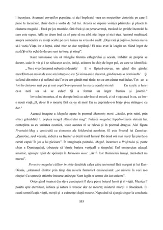 333
l înconjura. Asemeni poveştilor populare, şi aici împăratul vrea un moştenitor destoinic pe care îl
pune la încercare, chiar dacă e vorba de fiul lui. Acesta se supune voinţei părintelui şi pleacă în
căutarea magului . Urcă pe jos muntele, fără frică şi cu perseverenţă, trecând de grelele încercări la
care este supus. Află pe drum însă ca el pare să nu aibă nici înger şi nici stea. Autorul meditează
asupra oamenilor cu minţi oculte pe care lumea nu vrea să-i audă: „Deşi rari şi puţini-s, lumea nu va
să-i vază,/Viaţa lor e luptă, când mor se duc neplânşi./ Ei n'au avut la leagăn un blând înger de
pază/Şi-a lor ochi de durere sunt turbure, şi stinşi".
Raze luminoase vin să mângâie fruntea călugărului şi acesta, îmbătat de propria sa
durere, cade în vis şi i se năluceşte acolo, iarăşi, arătarea în chip de înger pal, cu care se identifică:
„ Nu e vreo fantasmă nebună şi deşartă/ E o făptură-aievea, un gând din gândul
meu/Dintr-un noian de raze am întrupat-o eu/ Şi inima-mi o cheamă, gândirea-mi o dezmiardă/ Şi
sufletul din mine e şi sufletul său/Tot ce-am gândit mai tânăr, tot ce-am cântat mai dulce,/Tot ce a
fost în cântu-mi mai pur şi mai copil/S-a-mpreunat în marea aerului sterial/ Cu razele a lunei
ce-n nori sta să se culce/ Şi a format un înger frumos şi juvenil."
Invocând moartea, el nu doreşte însă cu adevărat să moară, ci să vieţuiască în ea, ca într-
o nouă viaţă:„O, de-ar fi o moarte fără ca eu să mor/ Eu aş cuprinde-o-n braţe şi-aş strânge-o cu
dor."
Aceeaşi imagine a Magului apare în poemul Memento mori: „Acolo, prin ruini, prin
stînci grãmãdite/ E peştera neagrã zăhastrului mag”. Puterea magului, hiperbolizarea staturii lui,
contopirea sa cu unitatea cosmică, toate acestea ni se relevã şi în poemul Strigoii. Aici figura
Preotului-Mag e construitã cu elemente ale folclorului autohton. El este Preotul lui Zamolxe:
„Zamolxe, zeul vecinic, ridică a sa frunte/ şi decât toatã lumea/ De două ori mai mare/ Îşi pierde-n
ceruri capul/ În jos a lui picioare”. În imaginaţia poetului, Magul, încarnare a Profetului şi, poate
chiar a Demiurgului, izbuteşte să biruie bariera verticală a timpului. Eul eminescian adaugã
amarnic, aproape lipsit de speranţă în Memento mori: „Ar fi fost Dumnezeu însuşi, dacă-dacă nu
murea”.
Povestea magului călător în stele deschide calea către universul fără margini şi lui Dan-
Dionis, „sărmanul călător prin timp din nuvela fantastică eminesciană: „ce nimeni în veci n-o
citeşte/ Cu semnele strâmbe întoarse-arăbeşte/ Sunt legile-n semne din ăst univers”.
Orice gând inspirat din sfera cunoaşterii îl duce peste hotarul lumii şi al vieţii. Muzica îl
poartă spre eternitate, iubirea şi natura îi trezesc dor de moarte; misterul morţii îl obsedează. El
caută semnificaţia vieţii, morţii şi a existenţei după moarte. Neputând să ajungă singur la concluzia
 