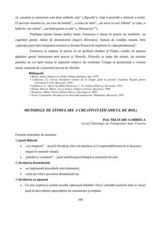 334
că „moartea şi nemurirea sunt doar umbrele sale” („Rgveda”), viaţa îi prezintă o antiteză a morţii.
El priveşte moartea ca „un caos de lumină”, „o mare de stele”, „un secol cu sori înflorit” şi viaţa „o
baltă de vise rebele”, „un basm pustiu şi urât” („ Mortua est !”).
Predispus pentru lumea ideilor înalte, Eminescu a rămas în poezie un meditativ, un
cugetător genial, mânat de dramatismul alegerii dilematice, impusă de condiţia umană, între
„aspiraţia pură către integrarea cosmică şi dorinţa firească de implinire în viaţa pământească”.
Eminescu se impune în poezie ca un profund căutător al Fiinţei, condus de puterea
gândului genial întemeietor prin poezie şi filosofie. Filosofia se naşte din mirare, iar mirarea
poetului nu s-a oprit numai la aspectele relative ale existenţri. Creaţia sa proiectează o viziune
unică, susţinută de o puternică nevoie de Absolut.
Bibliografie
• Bhose, Amita, Eminescu şi India, Editura Junimea, Iaşi, 1978;
• Călinescu, G., Istoria literaturii române de la origini până în prezent, Fundaţia Regală pentru
Literatură şi Artă, Bucureşti, 1941;
• Călinescu, G., Opera lui Mihai Eminescu, I – IV, Editura Minerva, Bucureşti, 1985;
• Eliade, Mircea, Mituri, vise şi mistere, Editura Univers, Bucureşti, 1998;
• Eminescu, Mihai, Poezii, Editura Dacia, Cluj-Napoca, 2005;
• Noica, Constantin, Introducere la miracolul eminescian, Humanitas, Bucureşti, 1992.
METODELE DE STIMULARE A CREATIVITĂȚII (JOCUL DE ROL)
Prof. MILITARU GABRIELA
Liceul Tehnologic de Transporturi Auto, Craiova
Formele metodelor de simulare:
1) jocul didactic
 -„La magazin” – jocul îi învață pe elevi să calculeze și îi responsabilizează să se descurce
singuri în anumite situații.
 „Ghidul și vizitatorii” – jocul mobilizeaza limbajul și intelectul elevilor.
2) învățarea dramatizată
 -se împrumută procedeele artei dramatice;
 -citire pe roluri, povestire dramatizată etc.
3) învățarea cu oponent
 Un elev explică și ceilalți ascultă, adresează întrebări. Elevii schimbă roulurile între ei. Jocul
ajută la dezvoltarea capacităților de comunicare și empatie.
 