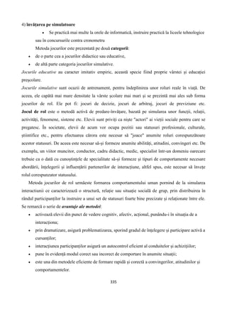 335
4) învățarea pe simulatoare
 Se practică mai multe la orele de informatică, instruire practică la liceele tehnologice
sau în concursurile contra cronometru
Metoda jocurilor este prezentată pe două categorii:
 de o parte cea a jocurilor didactice sau educative,
 de altă parte categoria jocurilor simulative.
Jocurile educative au caracter imitativ empiric, această specie fiind proprie vârstei și educației
preșcolare.
Jocurile simulative sunt ocazii de antrenament, pentru îndeplinirea unor roluri reale în viață. De
aceea, ele capătă mai mare densitate la vârste școlare mai mari și se prezintă mai ales sub forma
jocurilor de rol. Ele pot fi: jocuri de decizie, jocuri de arbitraj, jocuri de previziune etc.
Jocul de rol este o metodă activă de predare-învățare, bazată pe simularea unor funcții, relații,
activități, fenomene, sisteme etc. Elevii sunt priviți ca niște "actori" ai vieții sociale pentru care se
pregatesc. În societate, elevii de acum vor ocupa pozitii sau statusuri profesionale, culturale,
știintifice etc., pentru efectuarea cărora este necesar să "joace" anumite roluri corespunzătoare
acestor statusuri. De aceea este necesar să-și formeze anumite abilități, atitudini, convingeri etc. De
exemplu, un viitor muncitor, conductor, cadru didactic, medic, specialist într-un domeniu oarecare
trebuie ca o dată cu cunoștințele de specialitate să-și formeze și tipuri de comportamente necesare
abordării, înțelegerii și influențării partenerilor de interacțiune, altfel spus, este necesar să învețe
rolul corespunzator statusului.
Metoda jocurilor de rol urmăeste formarea comportamentului uman pornind de la simularea
interactiunii ce caracterizează o structură, relație sau situație socială de grup, prin distribuirea în
rândul participanților la instruire a unui set de statusuri foarte bine precizate și relaționate între ele.
Se remarcă o serie de avantaje ale metodei:
 activează elevii din punct de vedere cognitiv, afectiv, acțional, punându-i în situația de a
interacționa;
 prin dramatizare, asigură problematizarea, sporind gradul de înțelegere și participare activă a
cursanților;
 interacțiunea participanților asigură un autocontrol eficient al conduitelor și achizițiilor;
 pune în evidență modul corect sau incorect de comportare în anumite situații;
 este una din metodele eficiente de formare rapidă și corectă a convingerilor, atitudinilor și
comportamentelor.
 